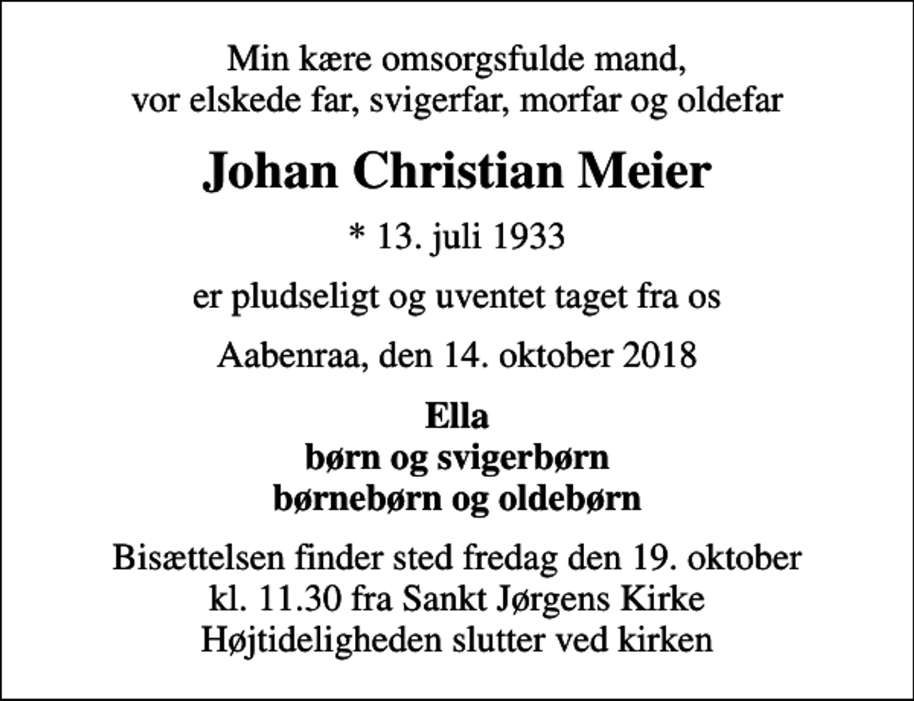 <p>Min kære omsorgsfulde mand, vor elskede far, svigerfar, morfar og oldefar<br />Johan Christian Meier<br />* 13. juli 1933<br />er pludseligt og uventet taget fra os<br />Aabenraa, den 14. oktober 2018<br />Ella børn og svigerbørn børnebørn og oldebørn<br />Bisættelsen finder sted fredag den 19. oktober kl. 11.30 fra Sankt Jørgens Kirke Højtideligheden slutter ved kirken</p>