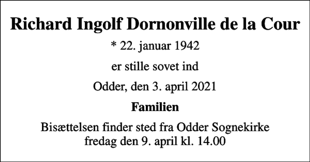<p>Richard Ingolf Dornonville de la Cour<br />* 22. januar 1942<br />er stille sovet ind<br />Odder, den 3. april 2021<br />Familien<br />Bisættelsen finder sted fra Odder Sognekirke fredag den 9. april kl. 14.00</p>