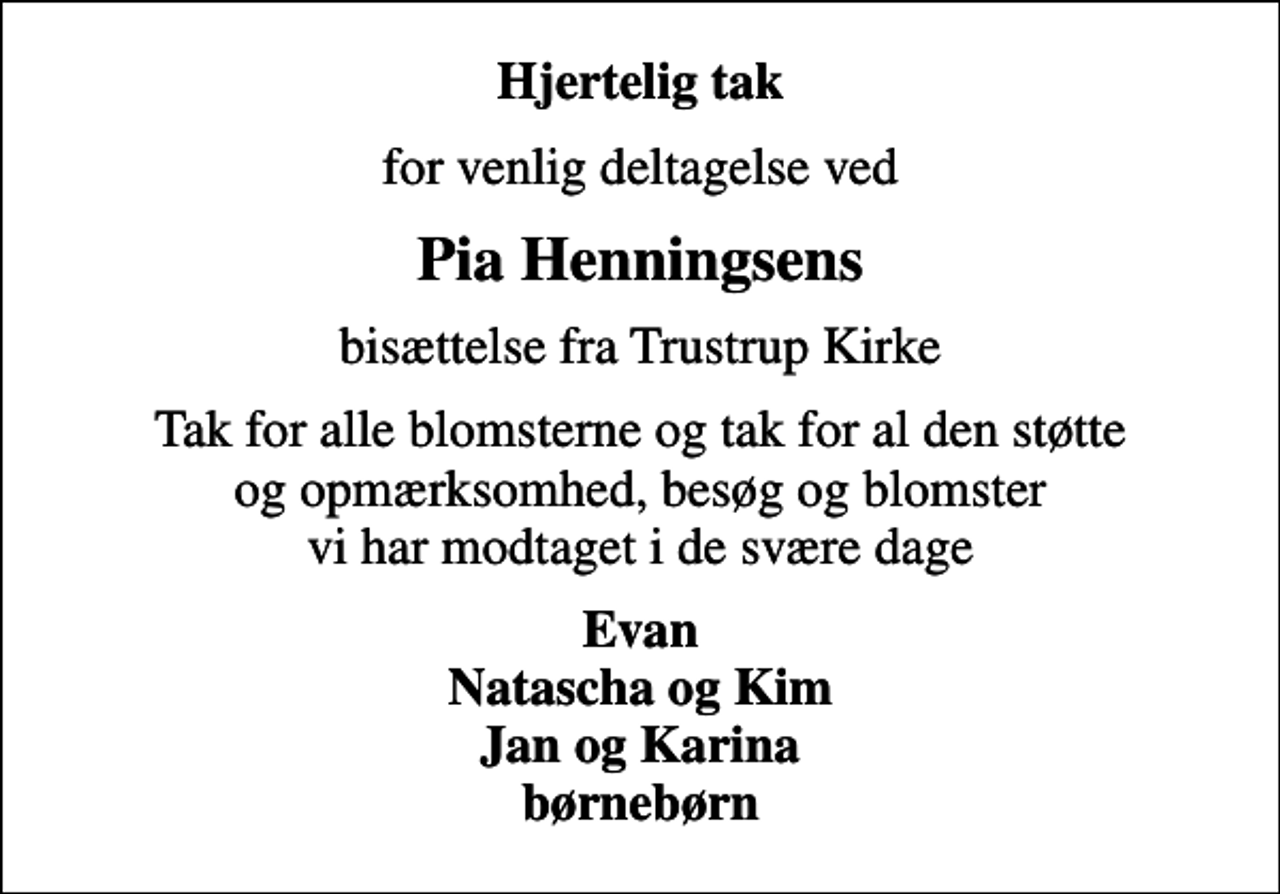 <p>Hjertelig tak<br />for venlig deltagelse ved<br />Pia Henningsens<br />bisættelse fra Trustrup Kirke<br />Tak for alle blomsterne og tak for al den støtte og opmærksomhed, besøg og blomster vi har modtaget i de svære dage<br />Evan Natascha og Kim Jan og Karina børnebørn</p>