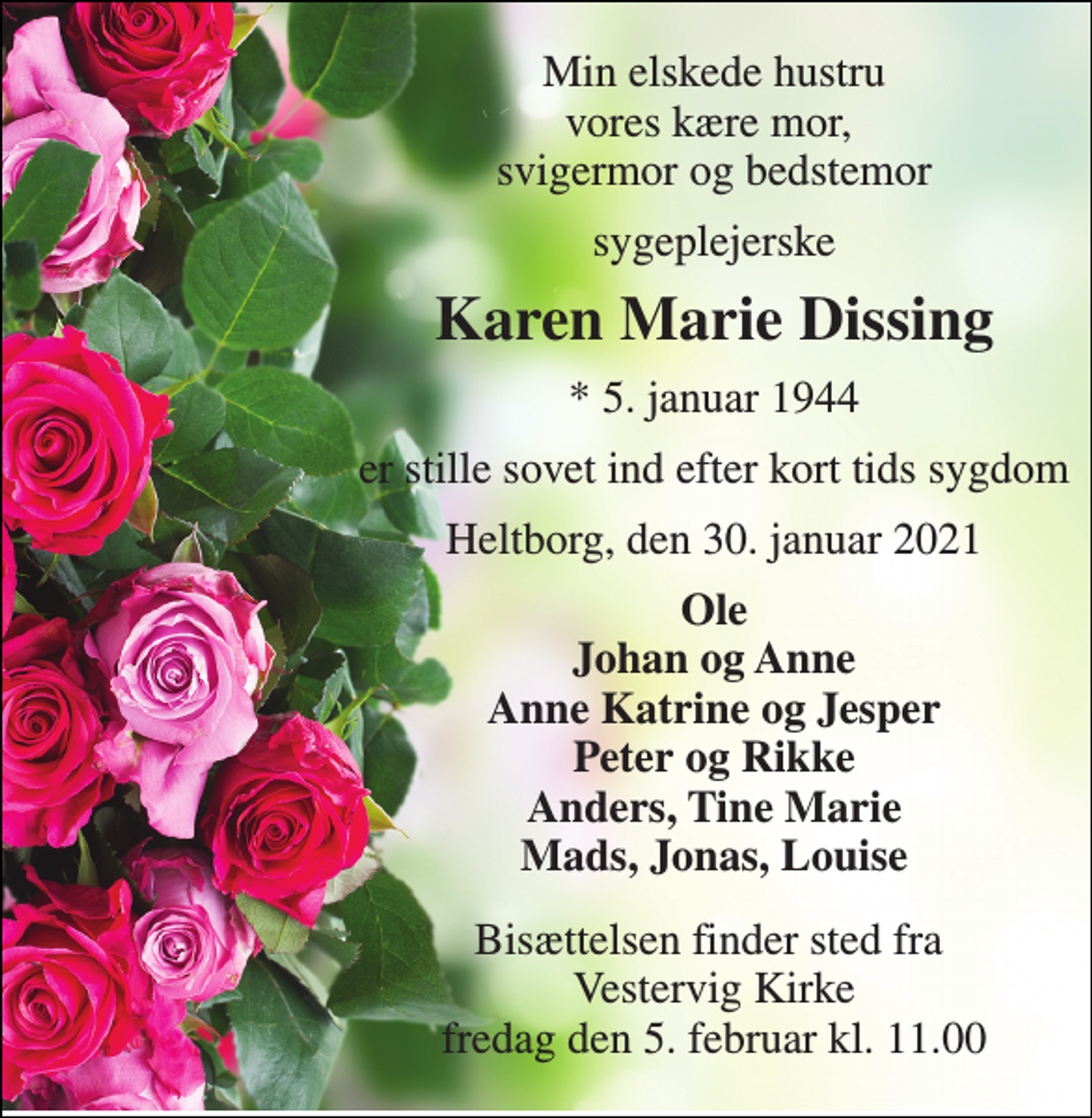 <p>Min elskede hustru vores kære mor, svigermor og bedstemor<br />sygeplejerske<br />Karen Marie Dissing<br />*​ 5. januar 1944<br />er stille sovet ind efter kort tids sygdom<br />Heltborg, den 30. januar 2021<br />Ole Johan og Anne Anne Katrine og Jesper Peter og Rikke Anders, Tine Marie Mads, Jonas, Louise<br />Bisættelsen​ finder sted fra Vestervig Kirke​ fredag den 5. februar​ kl. 11.00</p>