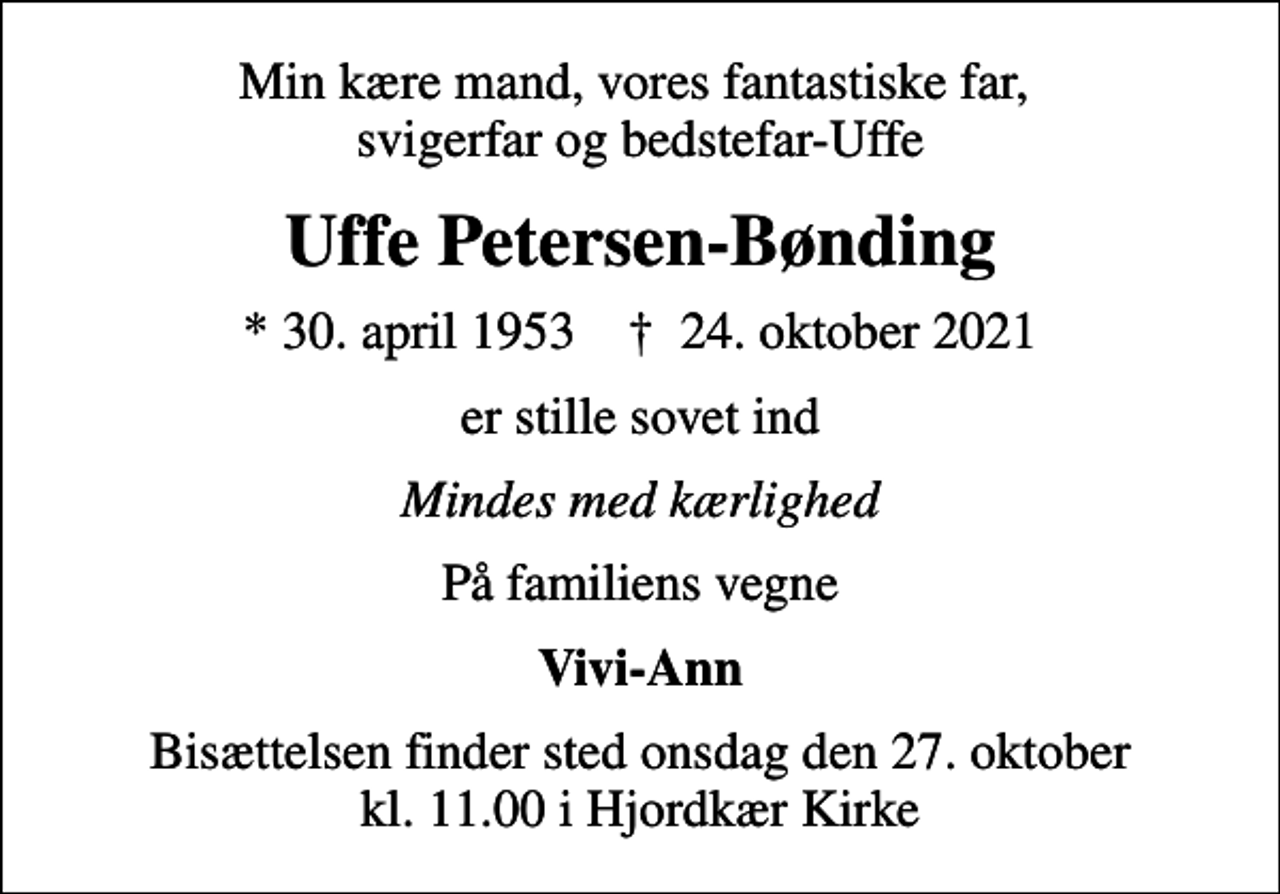 <p>Min kære mand, vores fantastiske far, svigerfar og bedstefar-Uffe<br />Uffe Petersen-Bønding<br />* 30. april 1953 ✝ 24. oktober 2021<br />er stille sovet ind<br />Mindes med kærlighed<br />På familiens vegne<br />Vivi-Ann<br />Bisættelsen finder sted onsdag den 27. oktober kl. 11.00 i Hjordkær Kirke</p>