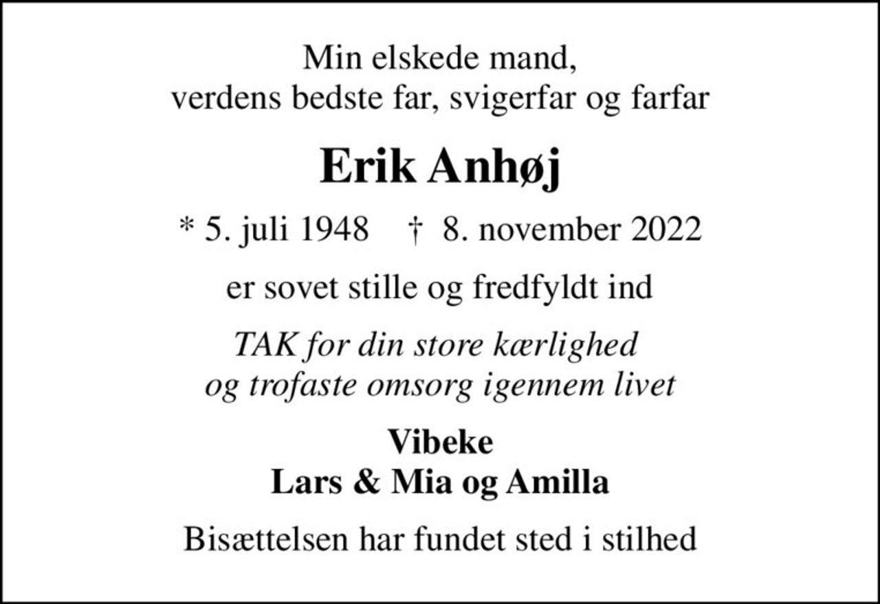 Min elskede mand, verdens bedste far, svigerfar og farfar
Erik Anhøj
* 5. juli 1948    ✝ 8. november 2022
er sovet stille og fredfyldt ind
TAK for din store kærlighed  og trofaste omsorg igennem livet
Vibeke Lars & Mia og Amilla
Bisættelsen har fundet sted i stilhed