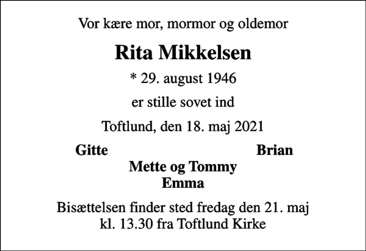 <p>Vor kære mor, mormor og oldemor<br />Rita Mikkelsen<br />* 29. august 1946<br />er stille sovet ind<br />Toftlund, den 18. maj 2021<br />Gitte<br />Brian<br />Bisættelsen finder sted fredag den 21. maj kl. 13.30 fra Toftlund Kirke</p>