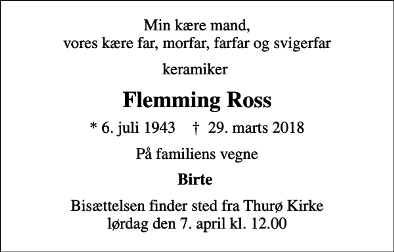 <p>Min kære mand, vores kære far, morfar, farfar og svigerfar<br />keramiker<br />Flemming Ross<br />* 6. juli 1943 ✝ 29. marts 2018<br />På familiens vegne<br />Birte<br />Bisættelsen finder sted fra Thurø Kirke lørdag den 7. april kl. 12.00</p>
