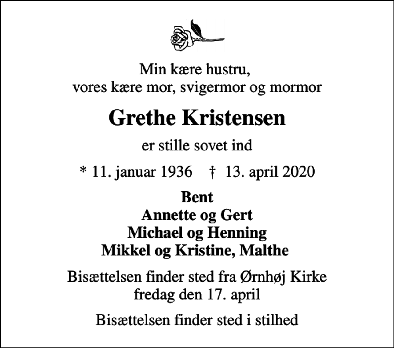 <p>Min kære hustru, vores kære mor, svigermor og mormor<br />Grethe Kristensen<br />er stille sovet ind<br />* 11. januar 1936 ✝ 13. april 2020<br />Bent Annette og Gert Michael og Henning Mikkel og Kristine, Malthe<br />Bisættelsen finder sted fra Ørnhøj Kirke fredag den 17. april<br />Bisættelsen finder sted i stilhed</p>