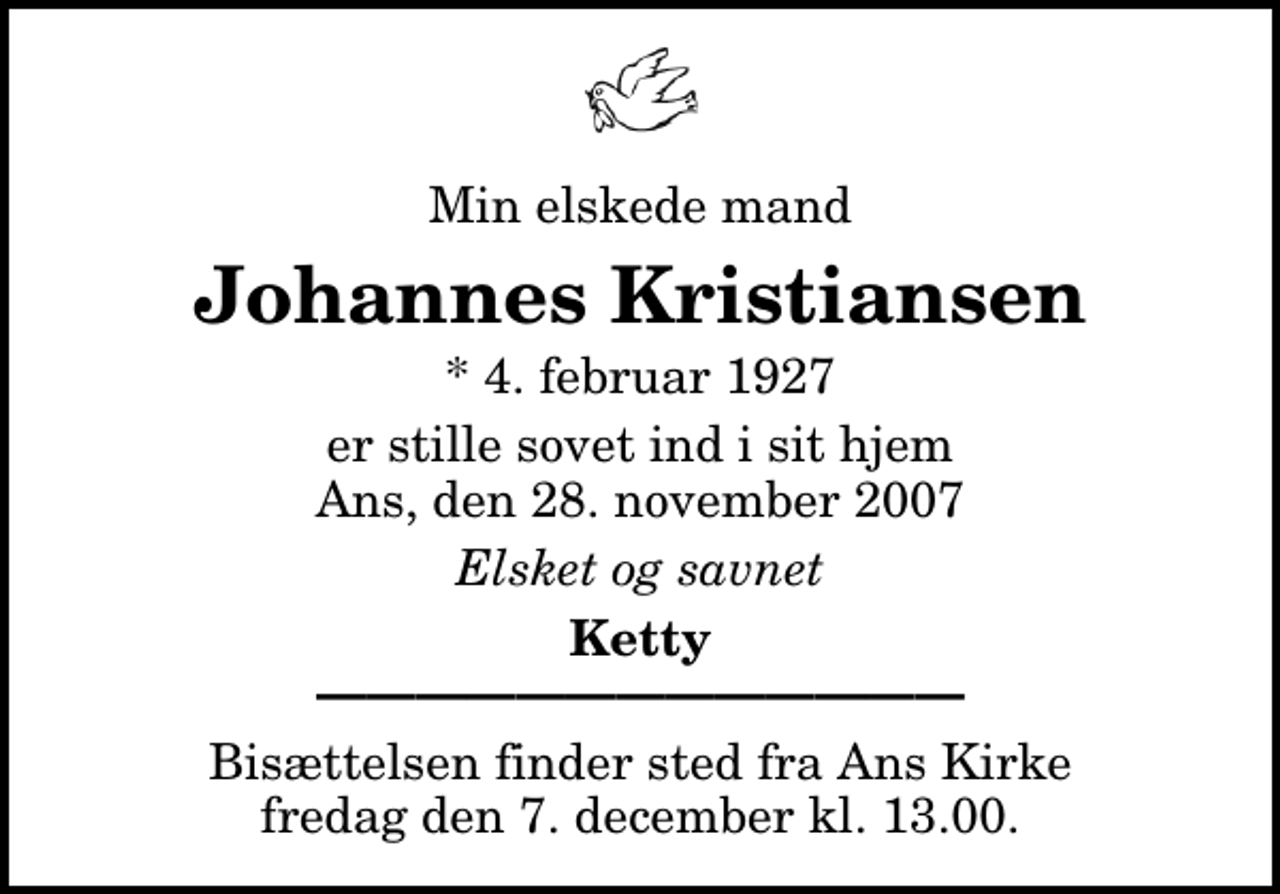 <p>Min elskede mand<br />Johannes Kristiansen<br />* 4. februar 1927<br />er stille sovet ind i sit hjem Ans, den 28. november 2007<br />Elsket og savnet<br />Ketty<br />Bisættelsen finder sted fra Ans Kirke fredag den 7. december kl. 13.00</p>