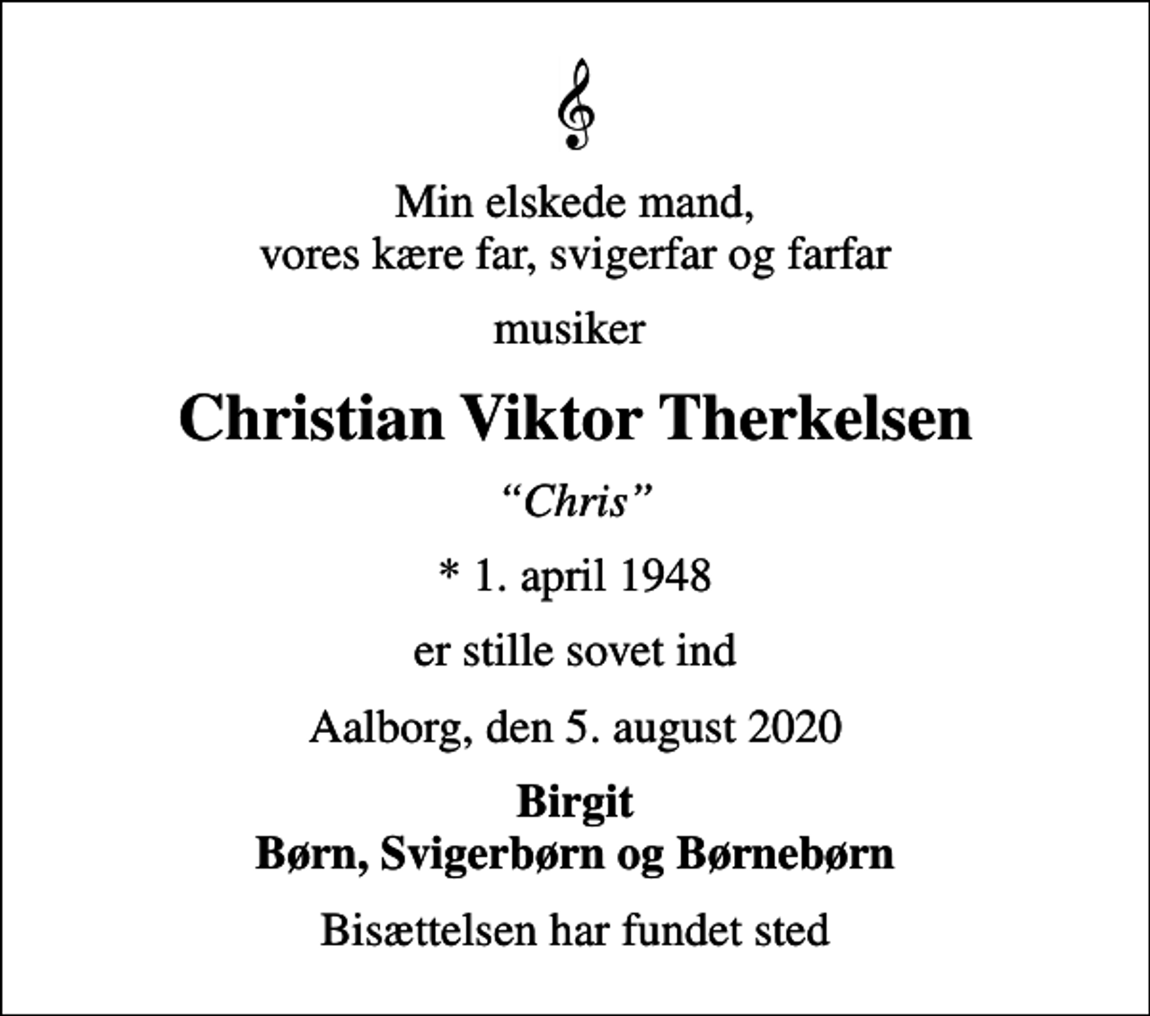 <p>Min elskede mand, vores kære far, svigerfar og farfar<br />musiker<br />Christian Viktor Therkelsen<br />Chris<br />* 1. april 1948<br />er stille sovet ind<br />Aalborg, den 5. august 2020<br />Birgit Børn, Svigerbørn og Børnebørn<br />Bisættelsen har fundet sted</p>