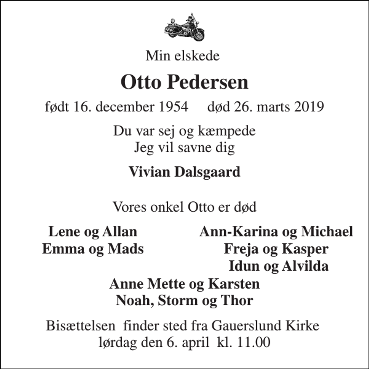 <p>Min elskede<br />Otto Pedersen<br />født 16. december 1954​ død 26. marts 2019<br />Du var sej og kæmpede Jeg vil savne dig<br />Vivian Dalsgaard<br />Vores onkel Otto er død<br />Lene og Allan<br />Ann-Karina og Michael<br />Emma og Mads<br />Freja og Kasper<br />Idun og Alvilda<br />Anne Mette og Karsten Noah, Storm og Thor<br />Bisættelsen​ finder sted fra Gauerslund Kirke​ lørdag den 6. april​ kl. 11.00</p>