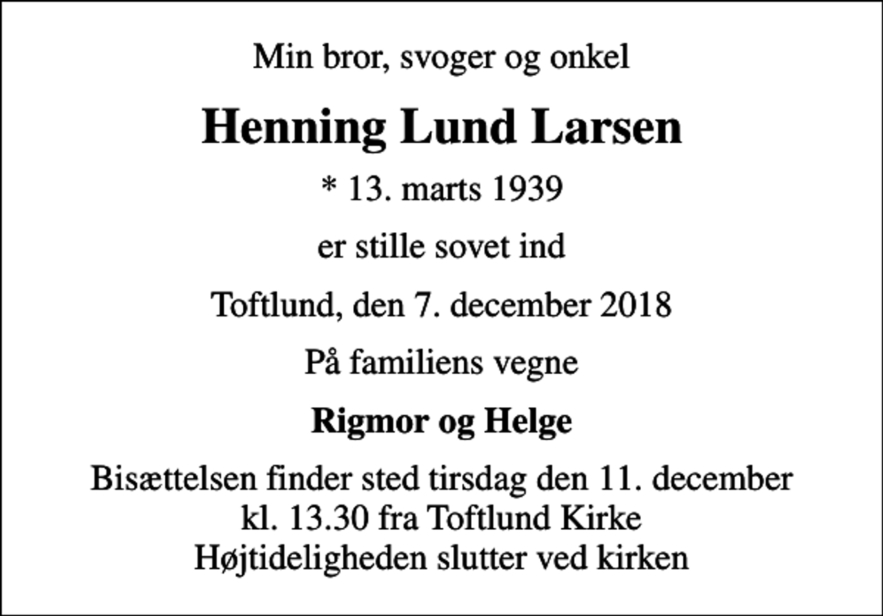 <p>Min bror, svoger og onkel<br />Henning Lund Larsen<br />* 13. marts 1939<br />er stille sovet ind<br />Toftlund, den 7. december 2018<br />På familiens vegne<br />Rigmor og Helge<br />Bisættelsen finder sted tirsdag den 11. december kl. 13.30 fra Toftlund Kirke Højtideligheden slutter ved kirken</p>