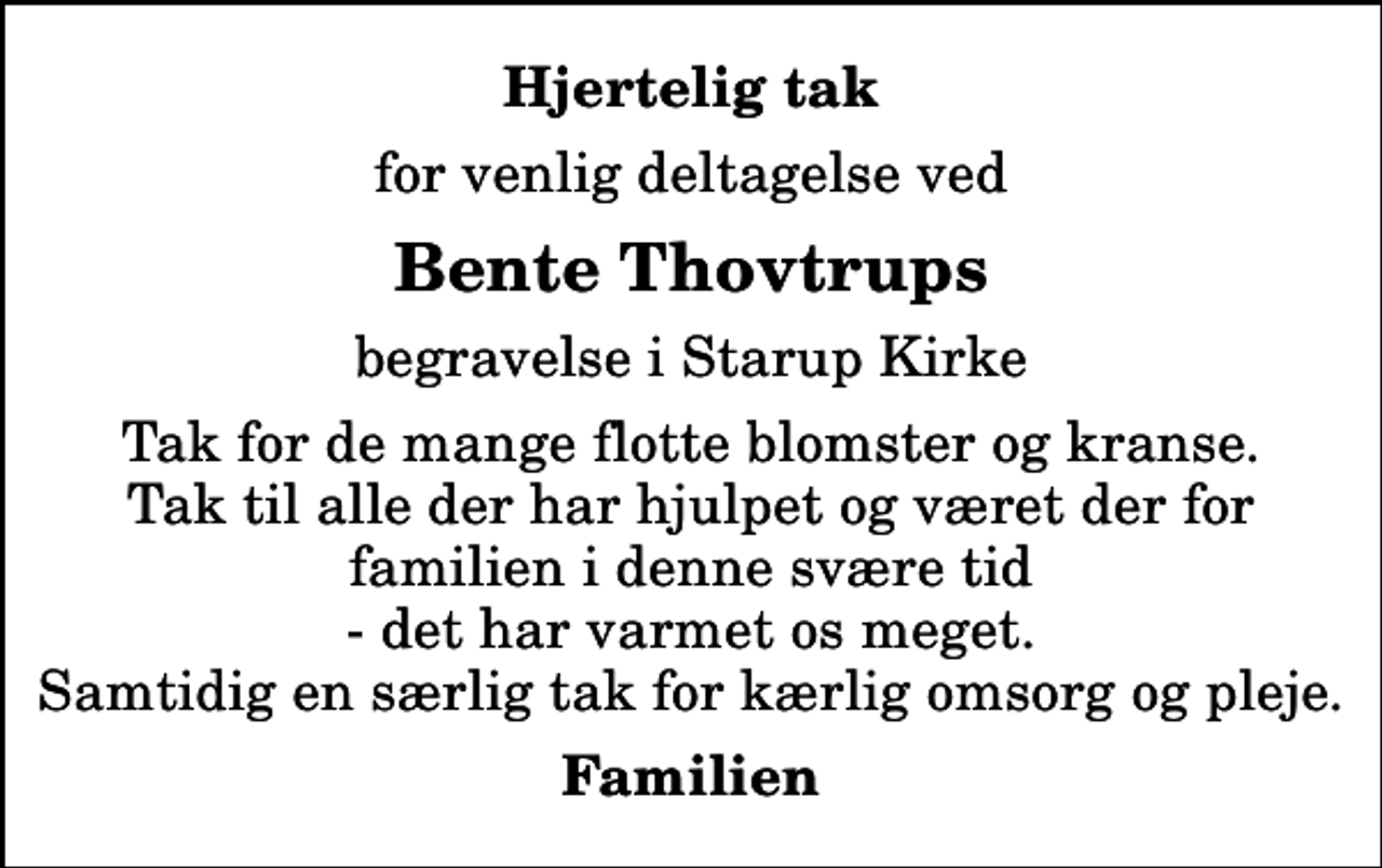 <p>Hjertelig tak<br />for venlig deltagelse ved<br />Bente Thovtrups<br />begravelse i Starup Kirke<br />Tak for de mange flotte blomster og kranse. Tak til alle der har hjulpet og været der for familien i denne svære tid - det har varmet os meget. Samtidig en særlig tak for kærlig omsorg og pleje.<br />Familien</p>