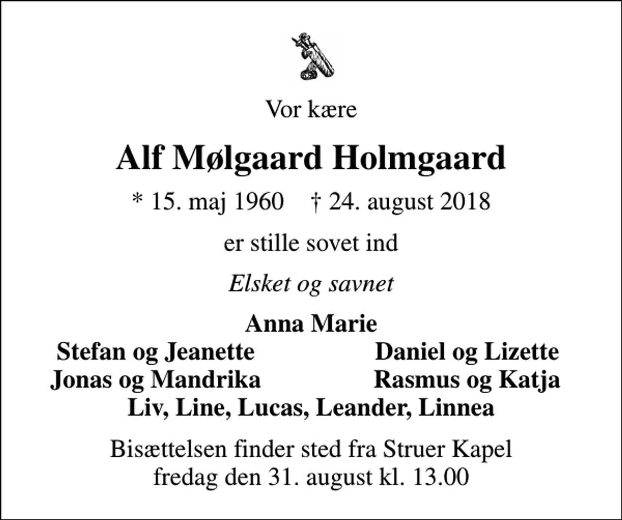 <p>Vor kære<br />Alf Mølgaard Holmgaard<br />* 15. maj 1960 ✝ 24. august 2018<br />er stille sovet ind<br />Elsket og savnet<br />Anna Marie<br />Stefan og Jeanette<br />Daniel og Lizette<br />Jonas og Mandrika<br />Rasmus og Katja<br />Bisættelsen finder sted fra Struer Kapel fredag den 31. august kl. 13.00</p>