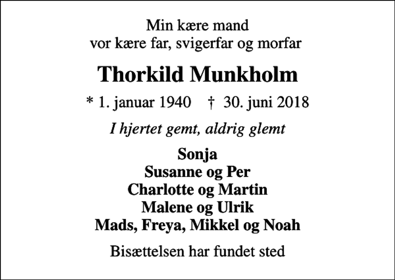 <p>Min kære mand vor kære far, svigerfar og morfar<br />Thorkild Munkholm<br />* 1. januar 1940 ✝ 30. juni 2018<br />I hjertet gemt, aldrig glemt<br />Sonja Susanne og Per Charlotte og Martin Malene og Ulrik Mads, Freya, Mikkel og Noah<br />Bisættelsen har fundet sted</p>