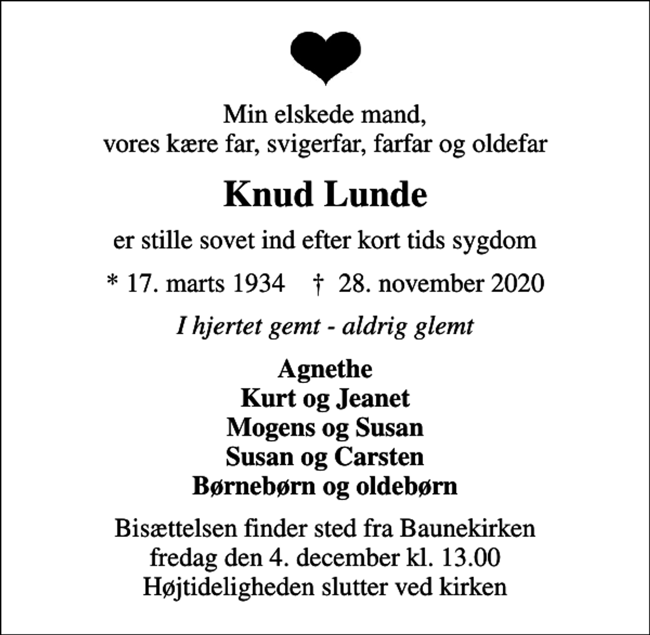 <p>Min elskede mand, vores kære far, svigerfar, farfar og oldefar<br />Knud Lunde<br />er stille sovet ind efter kort tids sygdom<br />* 17. marts 1934 ✝ 28. november 2020<br />I hjertet gemt - aldrig glemt<br />Agnethe Kurt og Jeanet Mogens og Susan Susan og Carsten Børnebørn og oldebørn<br />Bisættelsen finder sted fra Baunekirken fredag den 4. december kl. 13.00 Højtideligheden slutter ved kirken</p>
