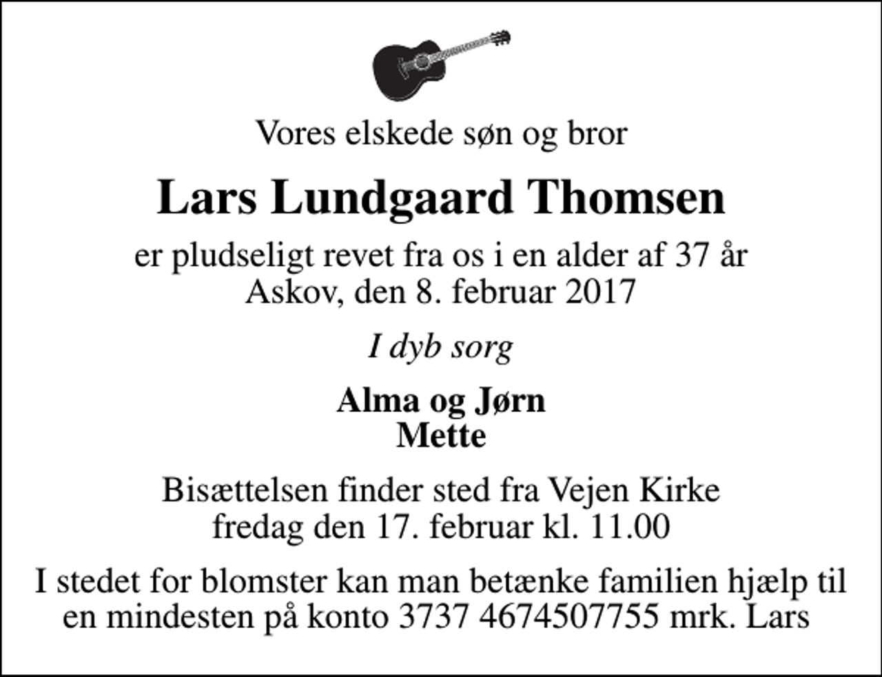<p>Vores elskede søn og bror<br />Lars Lundgaard Thomsen<br />er pludseligt revet fra os i en alder af 37 år Askov, den 8. februar 2017<br />I dyb sorg<br />Alma og Jørn Mette<br />Bisættelsen finder sted fra Vejen Kirke fredag den 17. februar kl. 11.00<br />I stedet for blomster kan man betænke familien hjælp til en mindesten på konto 3737 4674507755 mrk. Lars</p>