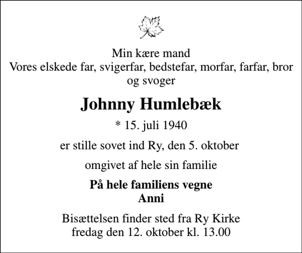 <p>Min kære mand Vores elskede far, svigerfar, bedstefar, morfar, farfar, bror og svoger<br />Johnny Humlebæk<br />* 15. juli 1940<br />er stille sovet ind Ry, den 5. oktober<br />omgivet af hele sin familie<br />På hele familiens vegne Anni<br />Bisættelsen finder sted fra Ry Kirke fredag den 12. oktober kl. 13.00</p>