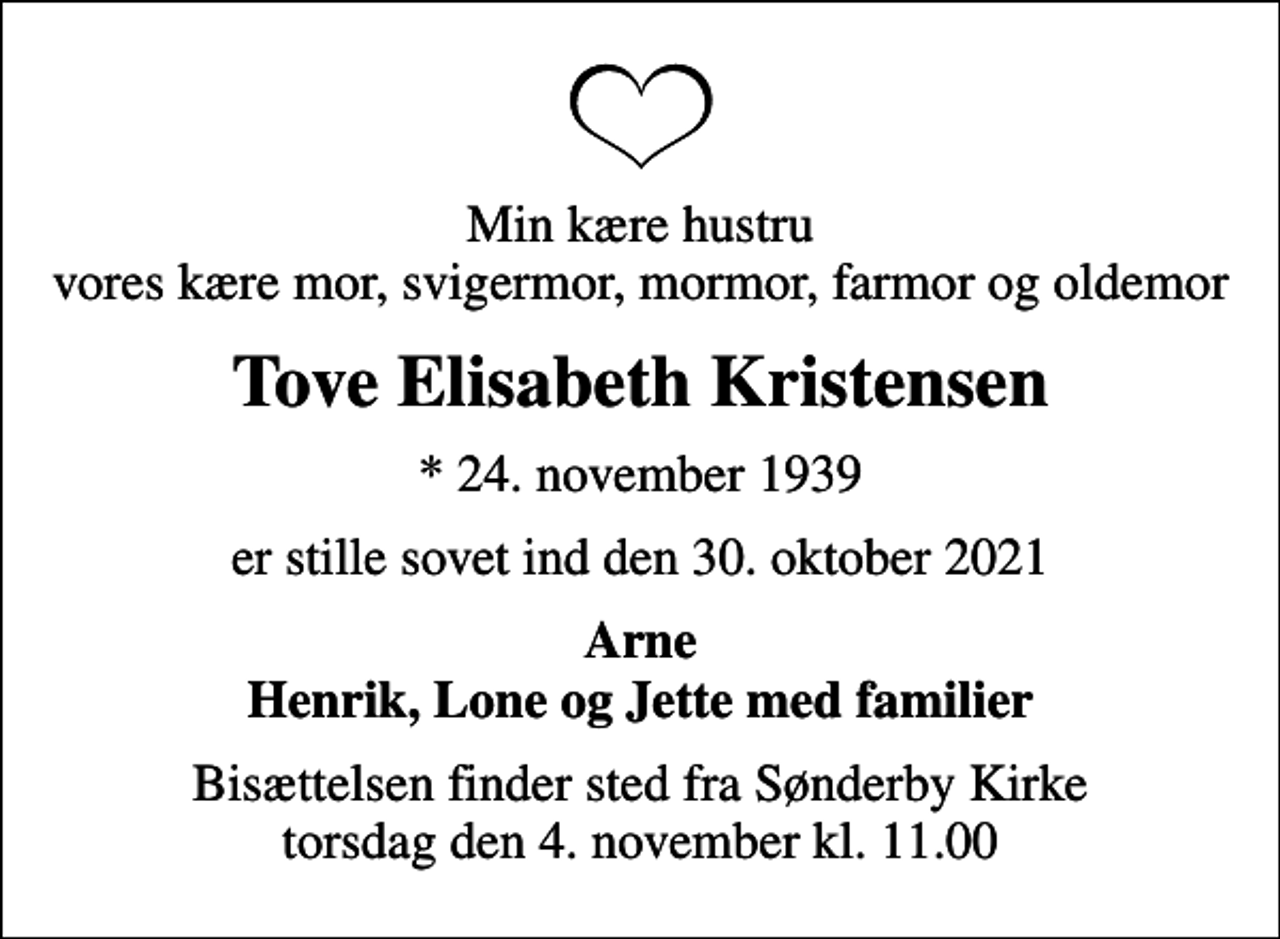 <p>Min kære hustru vores kære mor, svigermor, mormor, farmor og oldemor<br />Tove Elisabeth Kristensen<br />* 24. november 1939<br />er stille sovet ind den 30. oktober 2021<br />Arne Henrik, Lone og Jette med familier<br />Bisættelsen finder sted fra Sønderby Kirke torsdag den 4. november kl. 11.00</p>