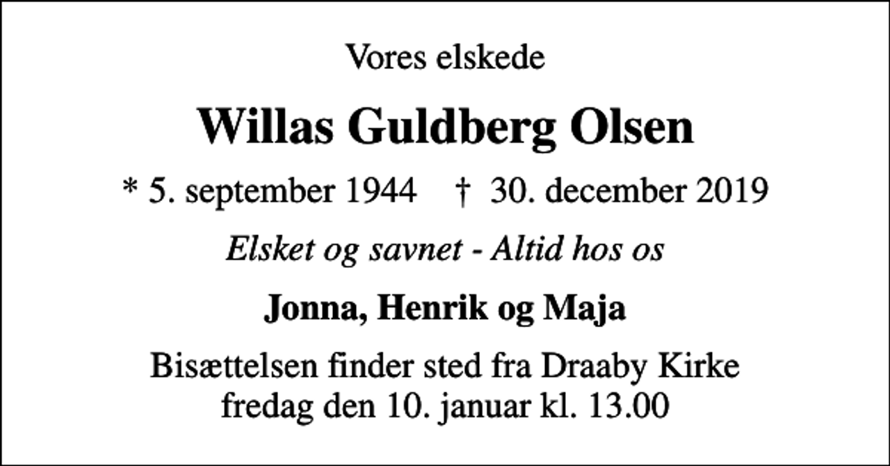 <p>Vores elskede<br />Willas Guldberg Olsen<br />* 5. september 1944 ✝ 30. december 2019<br />Elsket og savnet - Altid hos os<br />Jonna, Henrik og Maja<br />Bisættelsen finder sted fra Draaby Kirke fredag den 10. januar kl. 13.00</p>