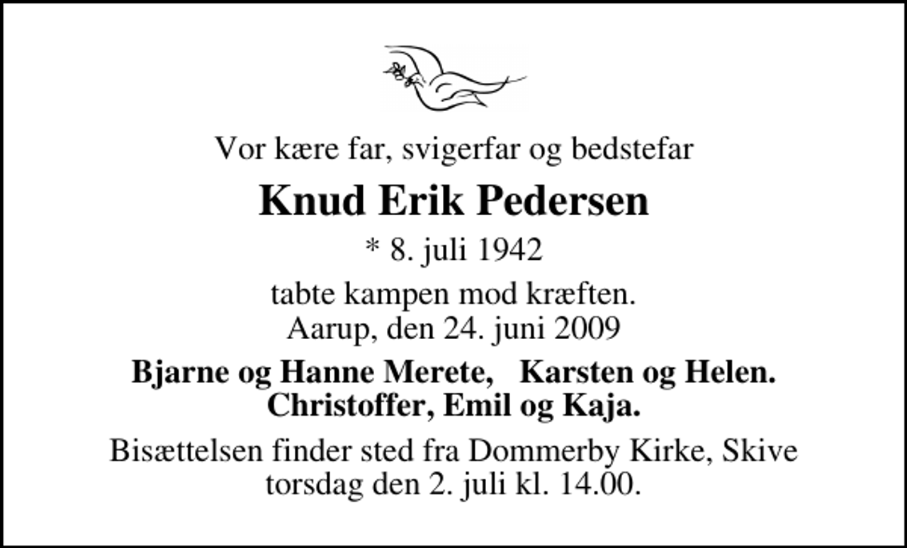 <p>Vor kære far, svigerfar og bedstefar<br />Knud Erik Pedersen<br />* 8. juli 1942<br />tabte kampen mod kræften. Aarup, den 24. juni 2009<br />Bjarne og Hanne Merete, Karsten og Helen. Christoffer, Emil og Kaja.<br />Bisættelsen finder sted fra Dommerby Kirke, Skive torsdag den 2. juli kl. 14.00</p>