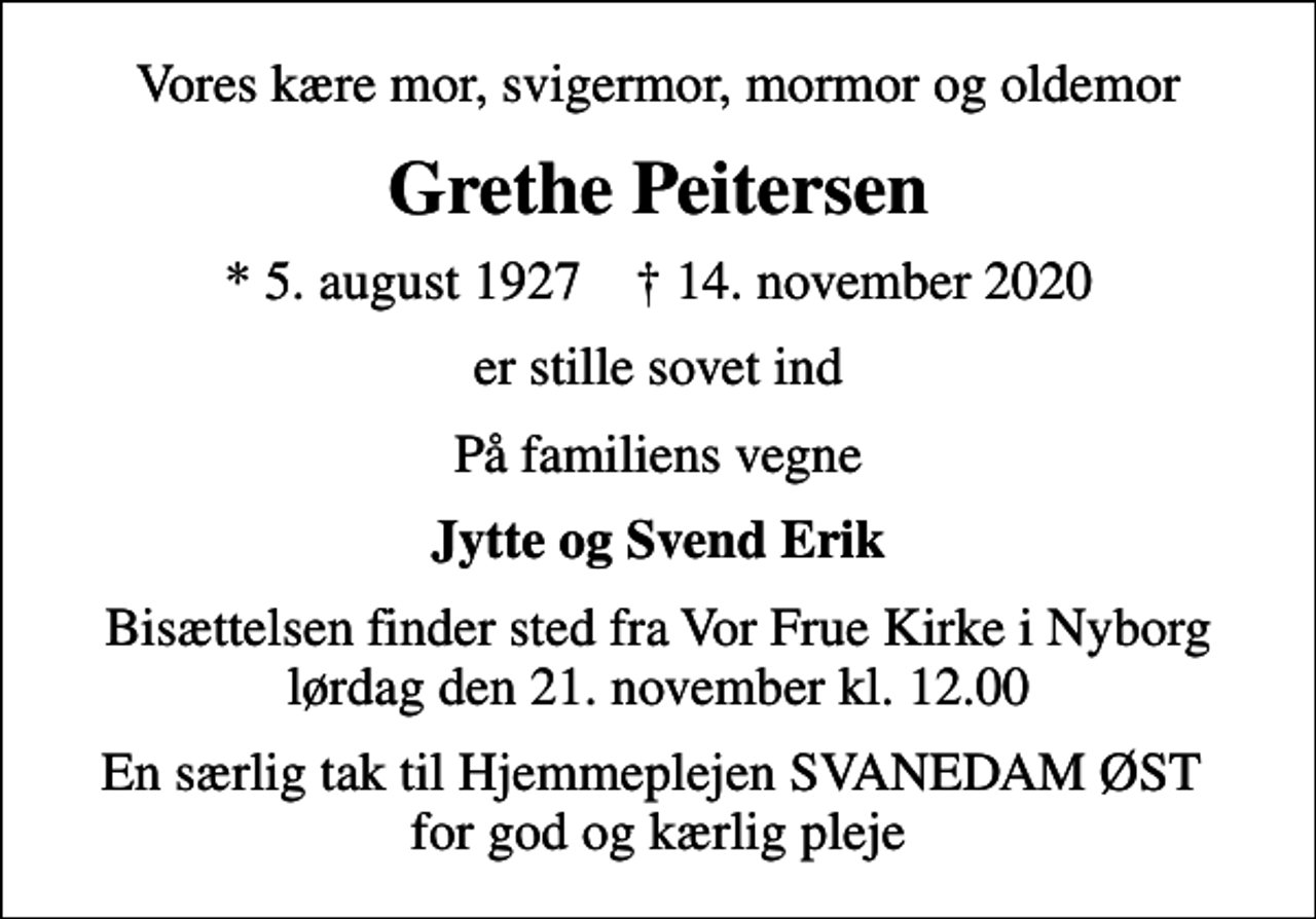 <p>Vores kære mor, svigermor, mormor og oldemor<br />Grethe Peitersen<br />* 5. august 1927 ✝ 14. november 2020<br />er stille sovet ind<br />På familiens vegne<br />Jytte og Svend Erik<br />Bisættelsen finder sted fra Vor Frue Kirke i Nyborg lørdag den 21. november kl. 12.00<br />En særlig tak til Hjemmeplejen SVANEDAM ØST for god og kærlig pleje</p>