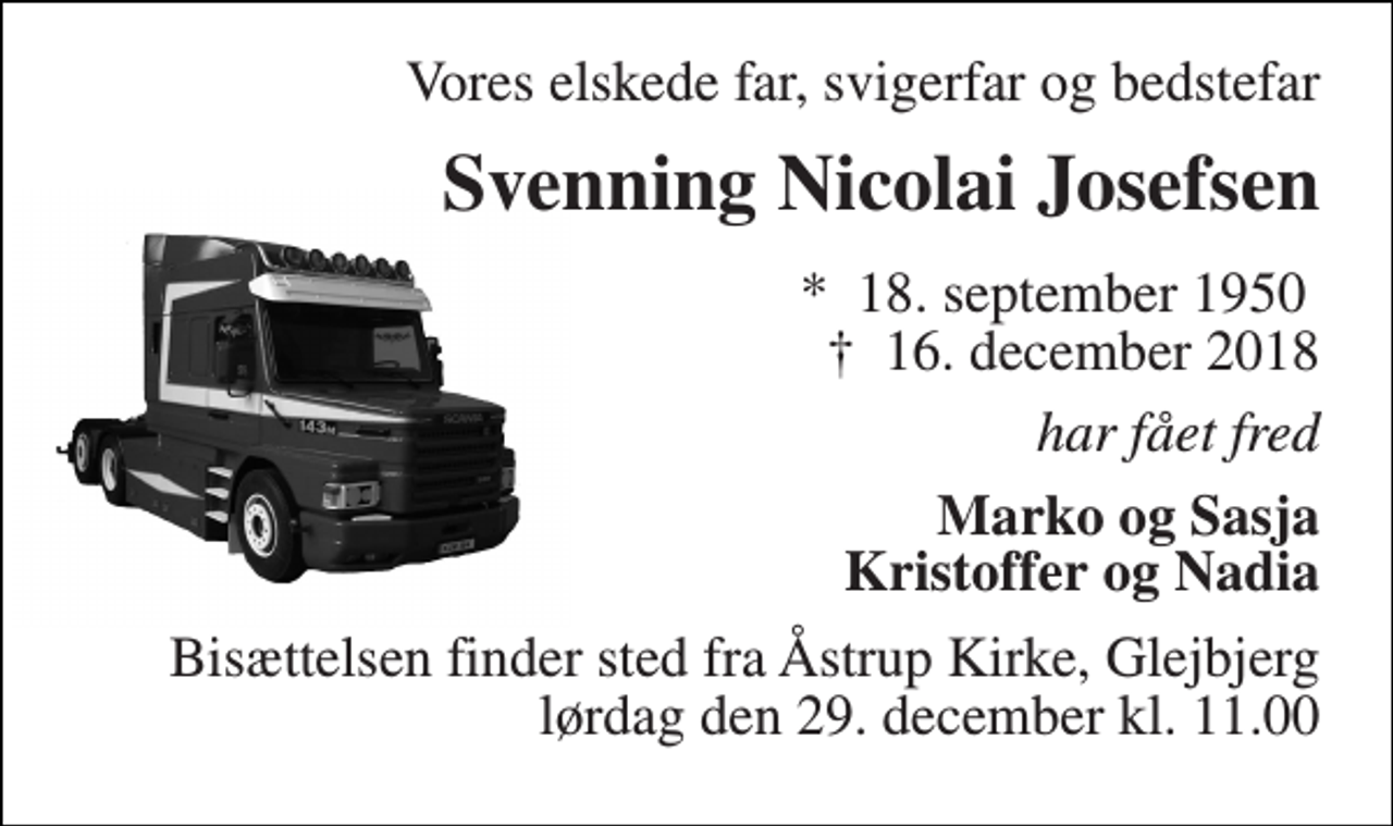 <p>Vores elskede far, svigerfar og bedstefar<br />Svenning Nicolai Josefsen<br />*​ 18. september 1950​ †​ 16. december 2018<br />har fået fred<br />Marko og Sasja Kristoffer og Nadia<br />Bisættelsen finder sted fra Åstrup Kirke, Glejbjerg lørdag den 29. december kl. 11.00</p>
