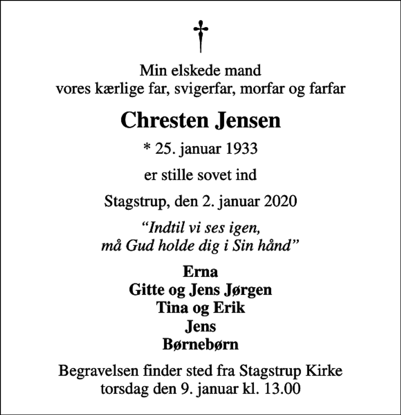 <p>Min elskede mand vores kærlige far, svigerfar, morfar og farfar<br />Chresten Jensen<br />* 25. januar 1933<br />er stille sovet ind<br />Stagstrup, den 2. januar 2020<br />Indtil vi ses igen, må Gud holde dig i Sin hånd<br />Erna Gitte og Jens Jørgen Tina og Erik Jens Børnebørn<br />Begravelsen finder sted fra Stagstrup Kirke torsdag den 9. januar kl. 13.00</p>
