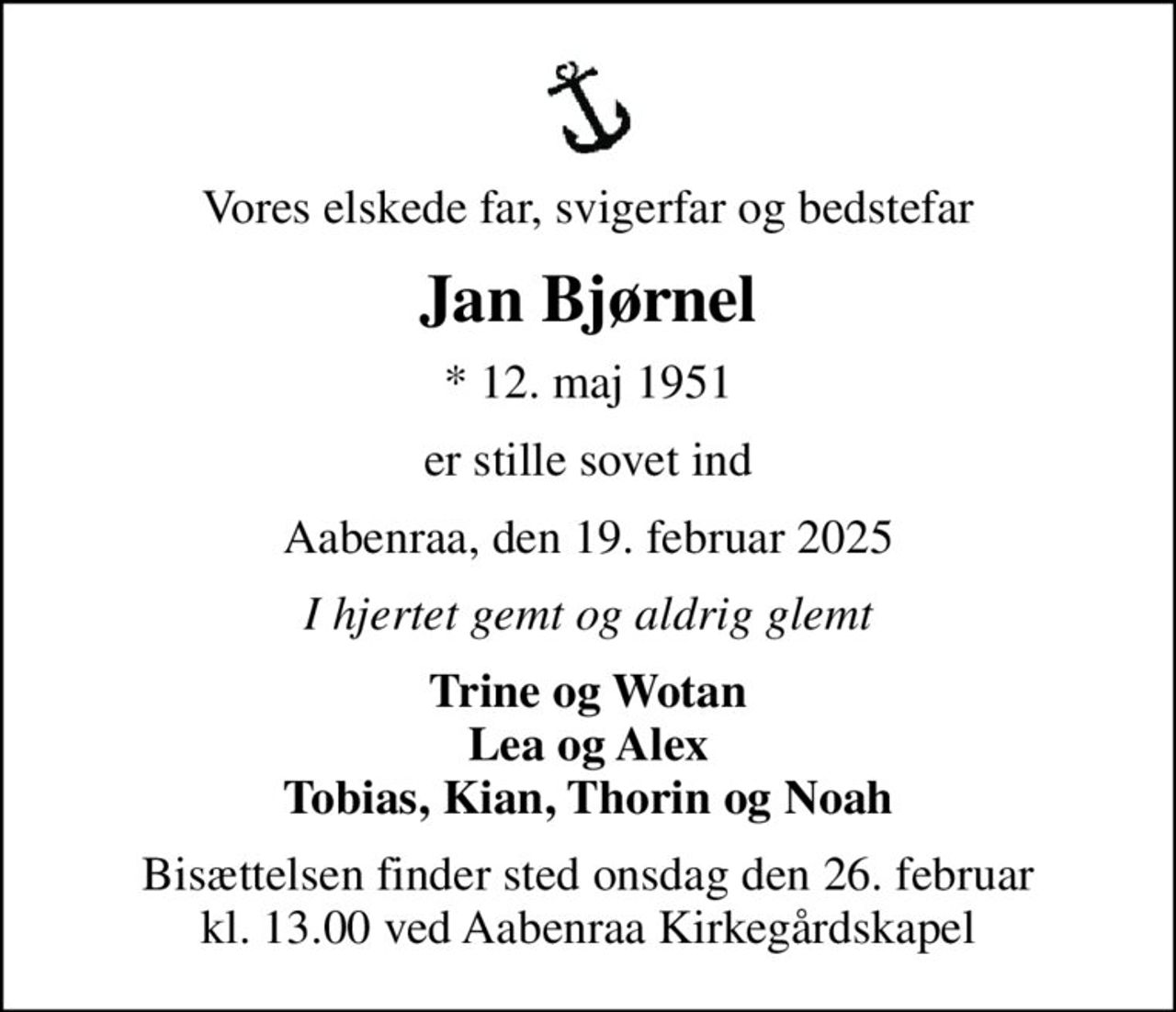 Vores elskede far, svigerfar og bedstefar
Jan Bjørnel
* 12. maj 1951
er stille sovet ind
Aabenraa, den 19. februar 2025
I hjertet gemt og aldrig glemt
Trine og Wotan Lea og Alex Tobias, Kian, Thorin og Noah
Bisættelsen finder sted onsdag den 26. februar kl. 13.00 ved Aabenraa Kirkegårdskapel