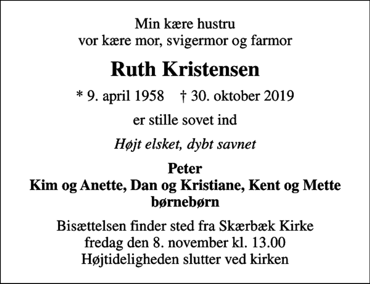 <p>Min kære hustru vor kære mor, svigermor og farmor<br />Ruth Kristensen<br />* 9. april 1958 ✝ 30. oktober 2019<br />er stille sovet ind<br />Højt elsket, dybt savnet<br />Peter Kim og Anette, Dan og Kristiane, Kent og Mette børnebørn<br />Bisættelsen finder sted fra Skærbæk Kirke fredag den 8. november kl. 13.00 Højtideligheden slutter ved kirken</p>