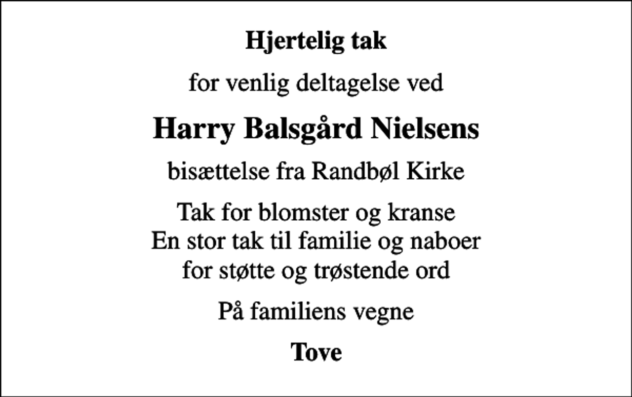 <p>Hjertelig tak<br />for venlig deltagelse ved<br />Harry Balsgård Nielsens<br />bisættelse fra Randbøl Kirke<br />Tak for blomster og kranse En stor tak til familie og naboer for støtte og trøstende ord<br />På familiens vegne<br />Tove</p>
