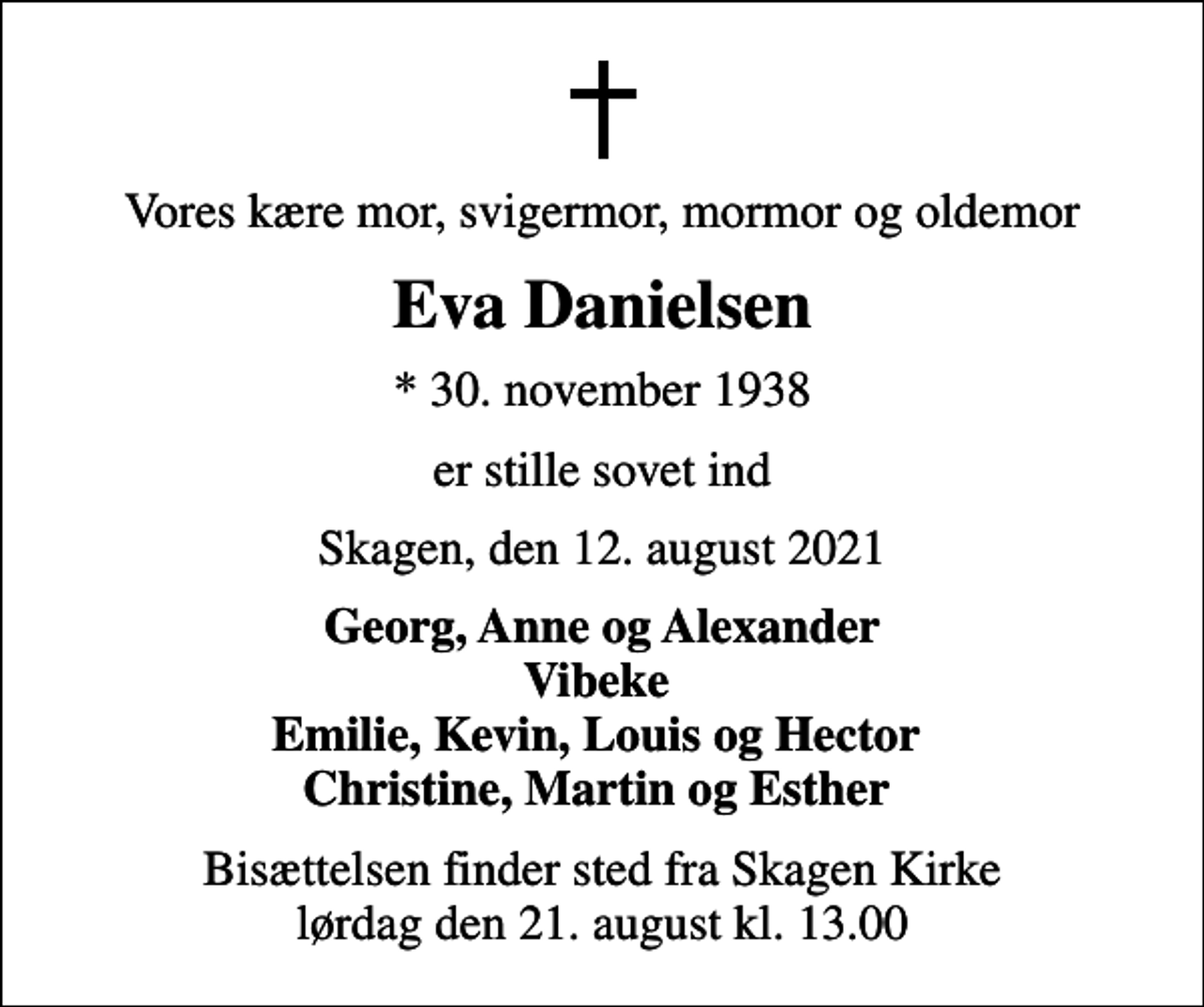<p>Vores kære mor, svigermor, mormor og oldemor<br />Eva Danielsen<br />* 30. november 1938<br />er stille sovet ind<br />Skagen, den 12. august 2021<br />Georg, Anne og Alexander Vibeke Emilie, Kevin, Louis og Hector Christine, Martin og Esther<br />Bisættelsen finder sted fra Skagen Kirke lørdag den 21. august kl. 13.00</p>