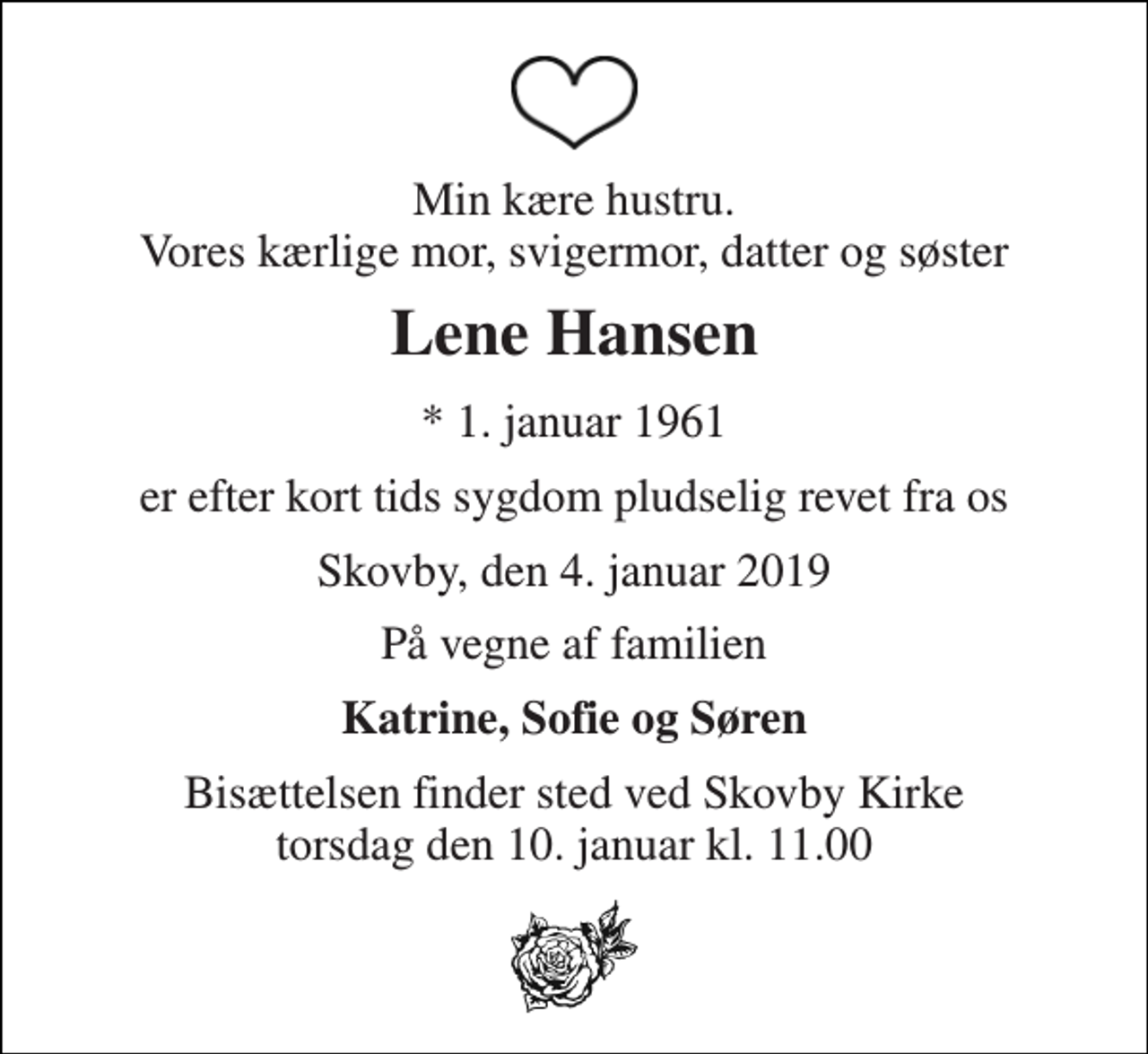 <p>Min kære hustru. Vores kærlige mor, svigermor, datter og søster<br />Lene Hansen<br />* 1. januar 1961<br />er efter kort tids sygdom pludselig revet fra os<br />Skovby, den 4. januar 2019<br />På vegne af familien<br />Katrine, Sofie og Søren<br />Bisættelsen finder sted ved Skovby Kirke torsdag den 10. januar kl. 11.00</p>