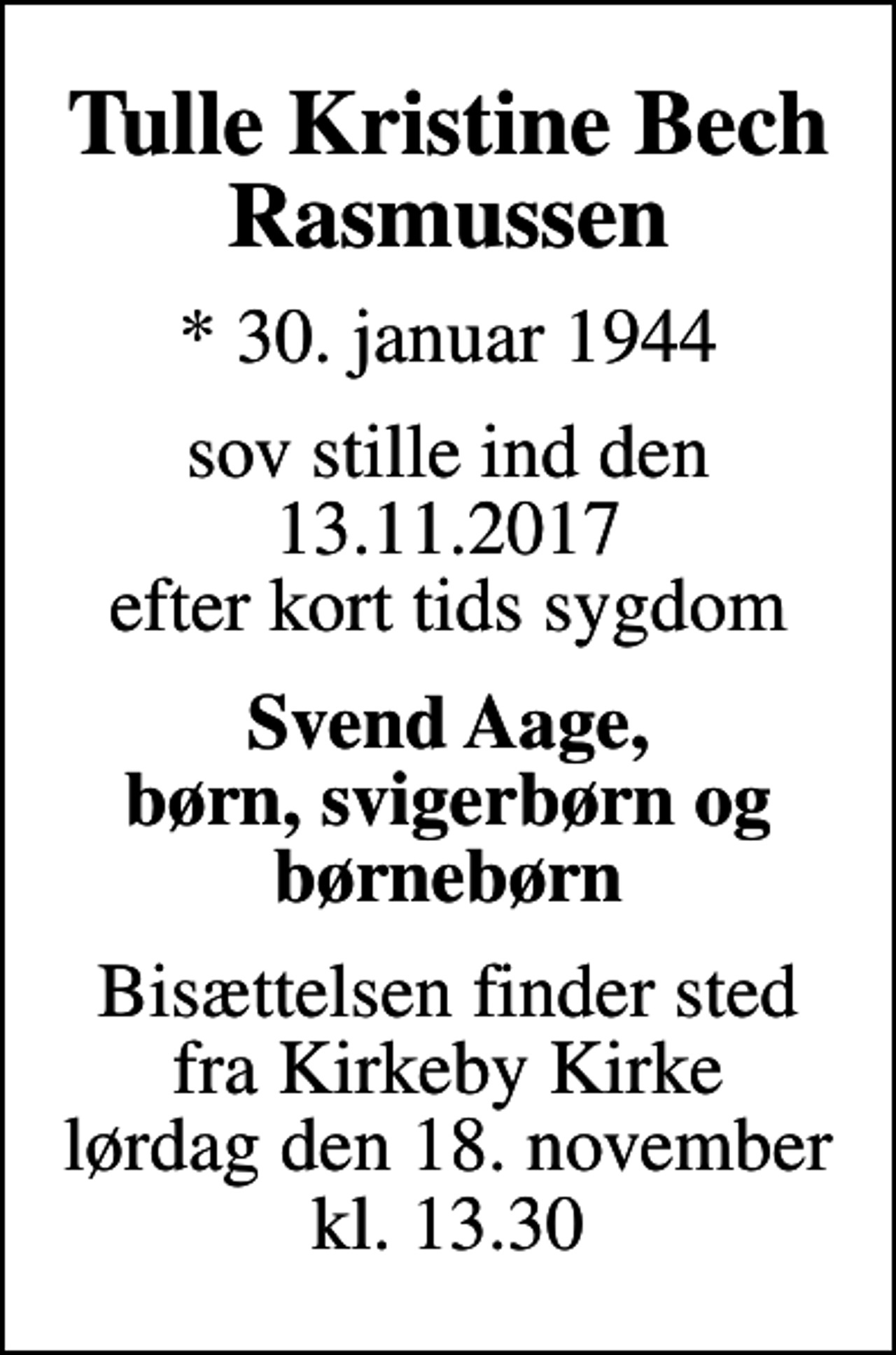 <p>Tulle Kristine Bech Rasmussen<br />* 30. januar 1944<br />sov stille ind den 13.11.2017 efter kort tids sygdom<br />Svend Aage, børn, svigerbørn og børnebørn<br />Bisættelsen finder sted fra Kirkeby Kirke lørdag den 18. november kl. 13.30</p>