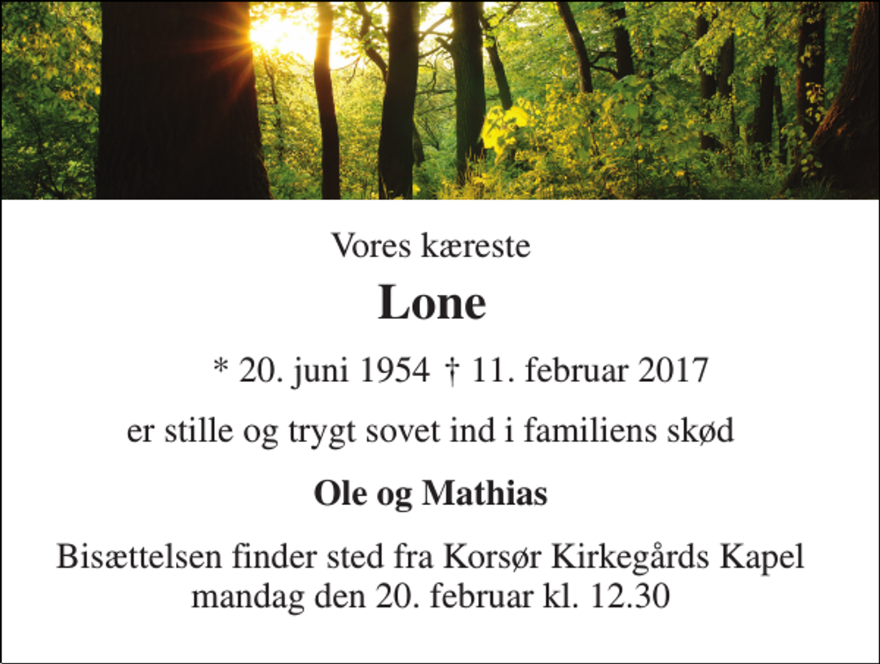 <p>Vores kæreste<br />Lone<br />* 20. juni 1954<br />† 11. februar 2017<br />er stille og trygt sovet ind i familiens skød<br />Ole og Mathias<br />Bisættelsen finder sted fra Korsør Kirkegårds Kapel mandag den 20. februar kl. 12.30</p>