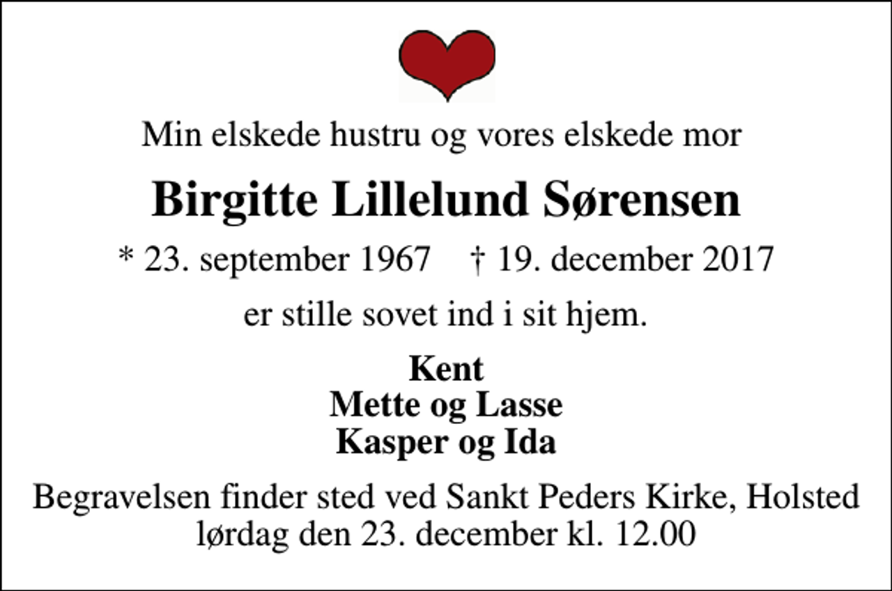 <p>Min elskede hustru og vores elskede mor<br />Birgitte Lillelund Sørensen<br />* 23. september 1967 ✝ 19. december 2017<br />er stille sovet ind i sit hjem.<br />Kent Mette og Lasse Kasper og Ida<br />Begravelsen finder sted ved Sankt Peders Kirke, Holsted lørdag den 23. december kl. 12.00</p>