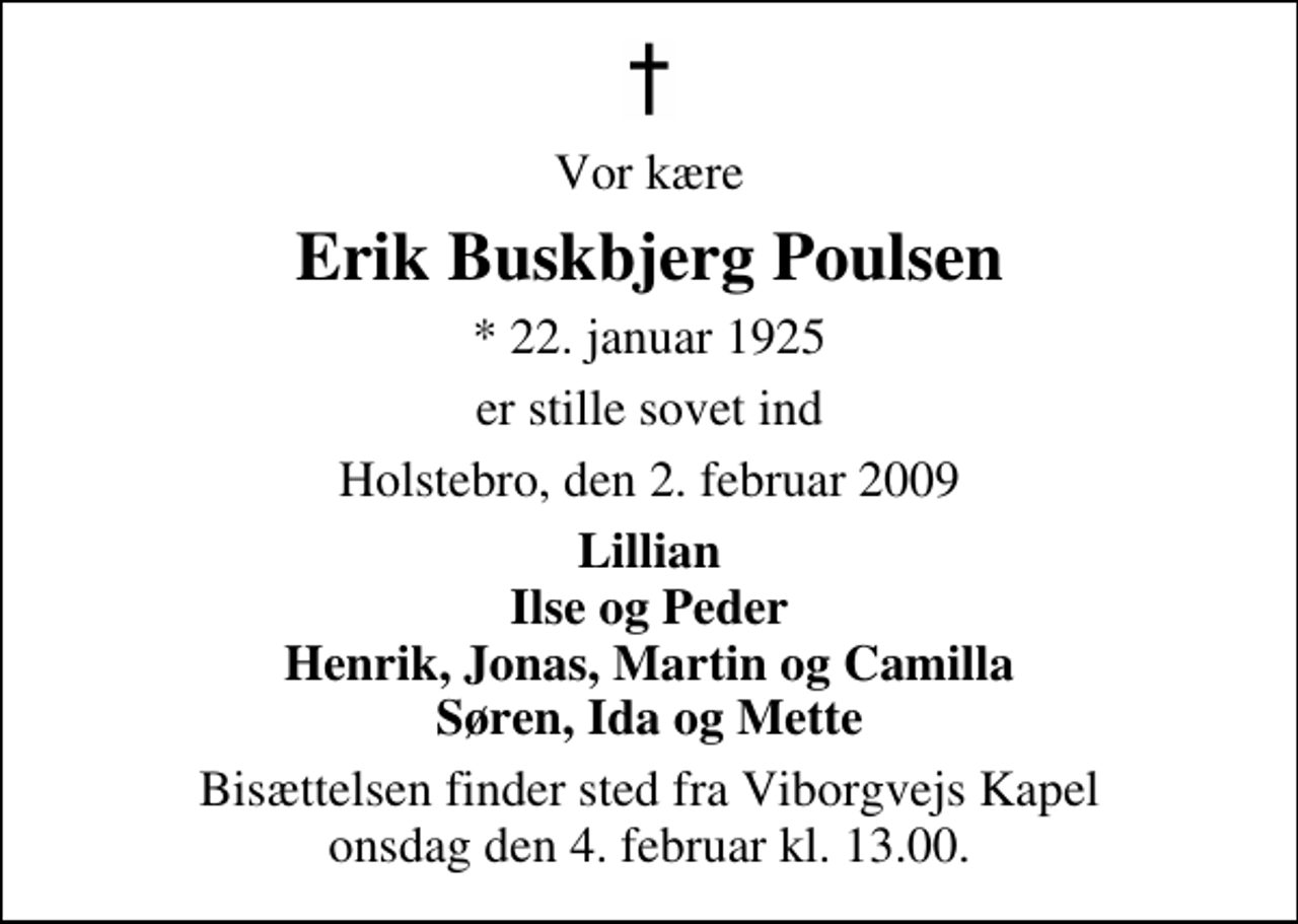 <p>Vor kære<br />Erik Buskbjerg Poulsen<br />* 22. januar 1925<br />er stille sovet ind<br />Holstebro, den 2. februar 2009<br />Lillian Ilse og Peder Henrik, Jonas, Martin og Camilla Søren, Ida og Mette<br />Bisættelsen finder sted fra Viborgvejs Kapel onsdag den 4. februar kl. 13.00</p>