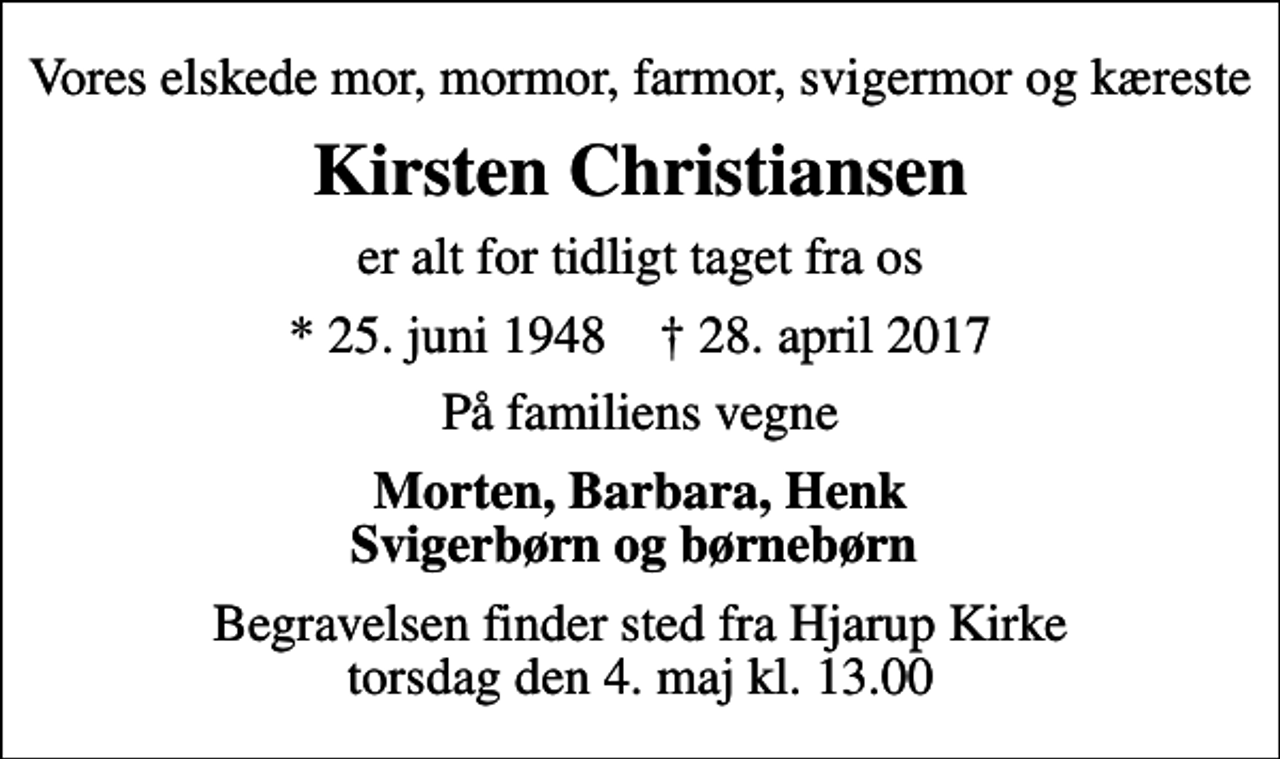 <p>Vores elskede mor, mormor, farmor, svigermor og kæreste<br />Kirsten Christiansen<br />er alt for tidligt taget fra os<br />* 25. juni 1948 ✝ 28. april 2017<br />På familiens vegne<br />Morten, Barbara, Henk Svigerbørn og børnebørn<br />Begravelsen finder sted fra Hjarup Kirke torsdag den 4. maj kl. 13.00</p>