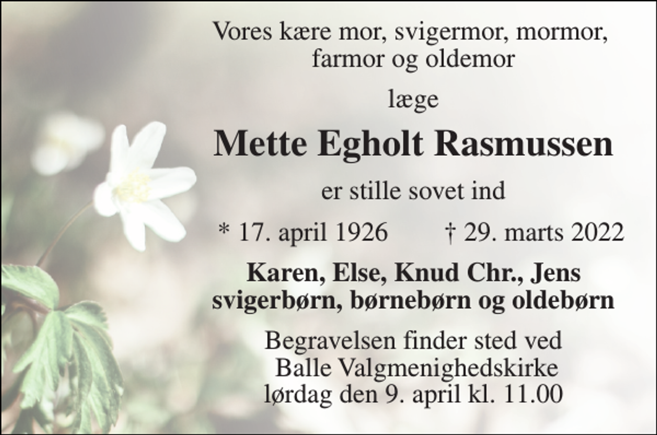 <p>Vores kære mor, svigermor, mormor, farmor og oldemor<br />læge<br />Mette Egholt Rasmussen​<br />er stille sovet ind<br />*​ 17. april 1926<br />†​ 29. marts 2022​<br />Karen, Else, Knud Chr., Jens svigerbørn, børnebørn og oldebørn<br />Begravelsen finder sted ved Balle Valgmenighedskirke lørdag den 9. april kl. 11.00</p>