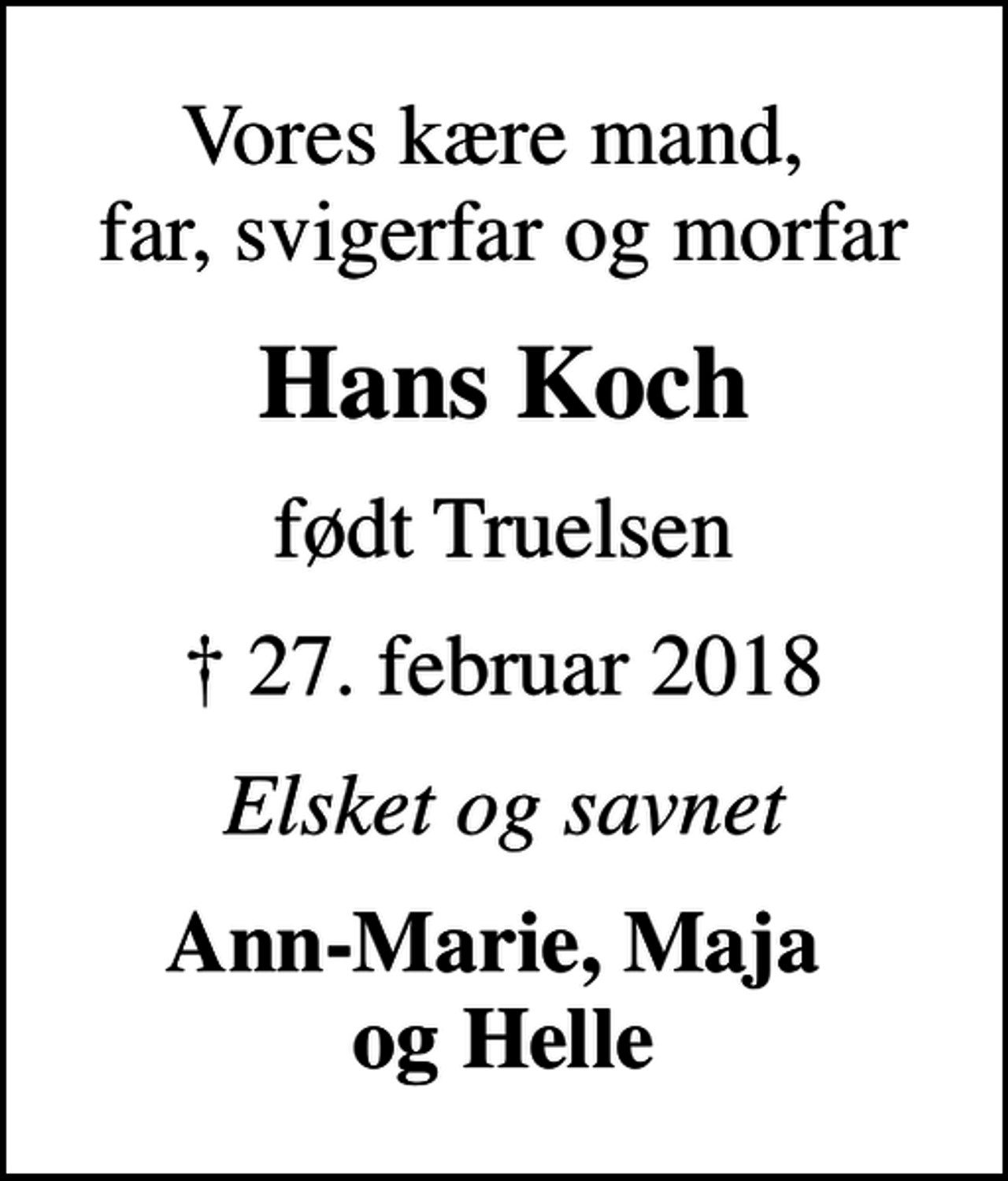 <p>Vores kære mand, far, svigerfar og morfar<br />Hans Koch<br />født Truelsen<br />✝ 27. februar 2018<br />Elsket og savnet<br />Ann-Marie, Maja og Helle</p>