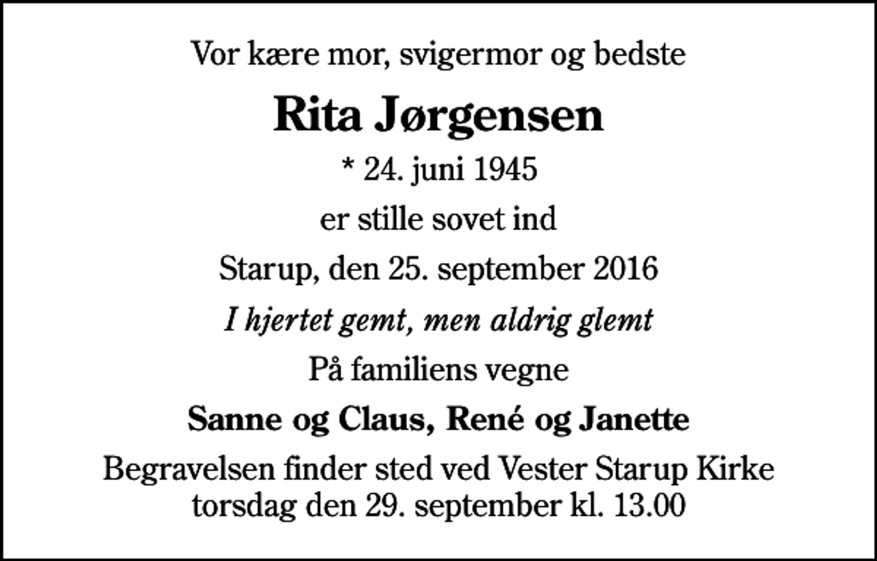 <p>Vor kære mor, svigermor og bedste<br />Rita Jørgensen<br />* 24. juni 1945<br />er stille sovet ind<br />Starup, den 25. september 2016<br />I hjertet gemt, men aldrig glemt<br />På familiens vegne<br />Sanne og Claus, René og Janette<br />Begravelsen finder sted ved Vester Starup Kirke torsdag den 29. september kl. 13.00</p>