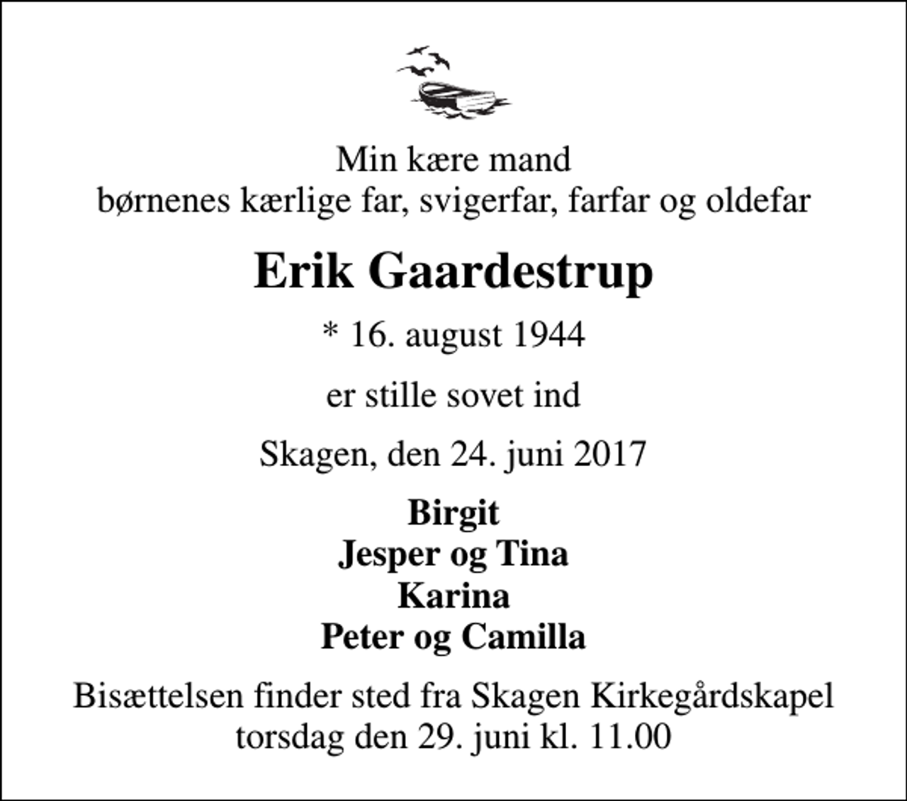 <p>Min kære mand børnenes kærlige far, svigerfar, farfar og oldefar<br />Erik Gaardestrup<br />* 16. august 1944<br />er stille sovet ind<br />Skagen, den 24. juni 2017<br />Birgit Jesper og Tina Karina Peter og Camilla<br />Bisættelsen finder sted fra Skagen Kirkegårdskapel torsdag den 29. juni kl. 11.00</p>