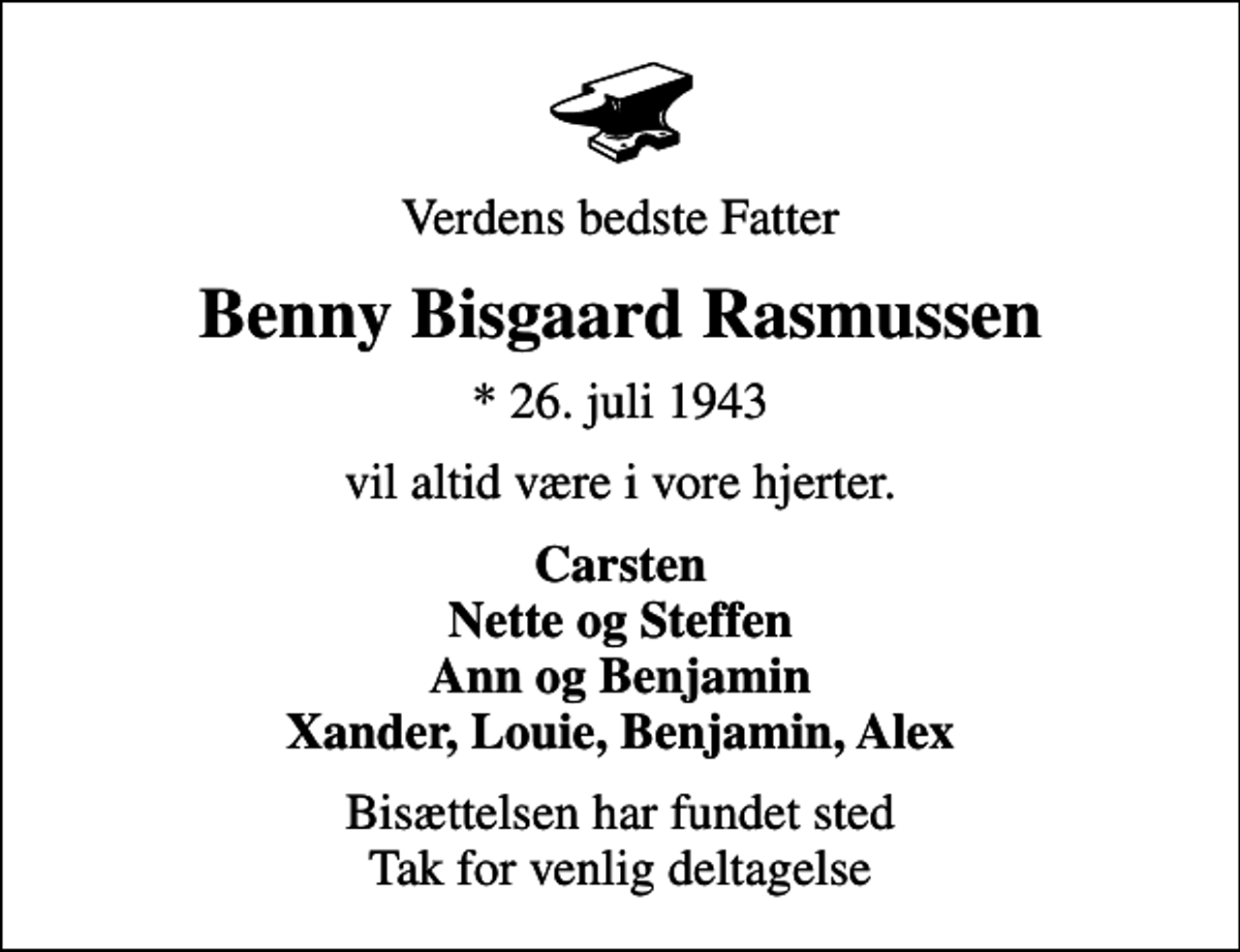 <p>Verdens bedste Fatter<br />Benny Bisgaard Rasmussen<br />* 26. juli 1943<br />vil altid være i vore hjerter.<br />Carsten Nette og Steffen Ann og Benjamin Xander, Louie, Benjamin, Alex<br />Bisættelsen har fundet sted Tak for venlig deltagelse</p>