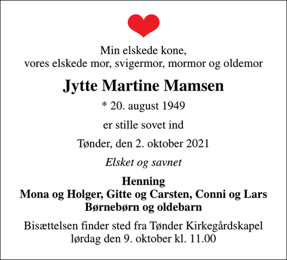 <p>Min elskede kone, vores elskede mor, svigermor, mormor og oldemor<br />Jytte Martine Mamsen<br />* 20. august 1949<br />er stille sovet ind<br />Tønder, den 2. oktober 2021<br />Elsket og savnet<br />Henning Mona og Holger, Gitte og Carsten, Conni og Lars Børnebørn og oldebarn<br />Bisættelsen finder sted fra Tønder Kirkegårdskapel lørdag den 9. oktober kl. 11.00</p>