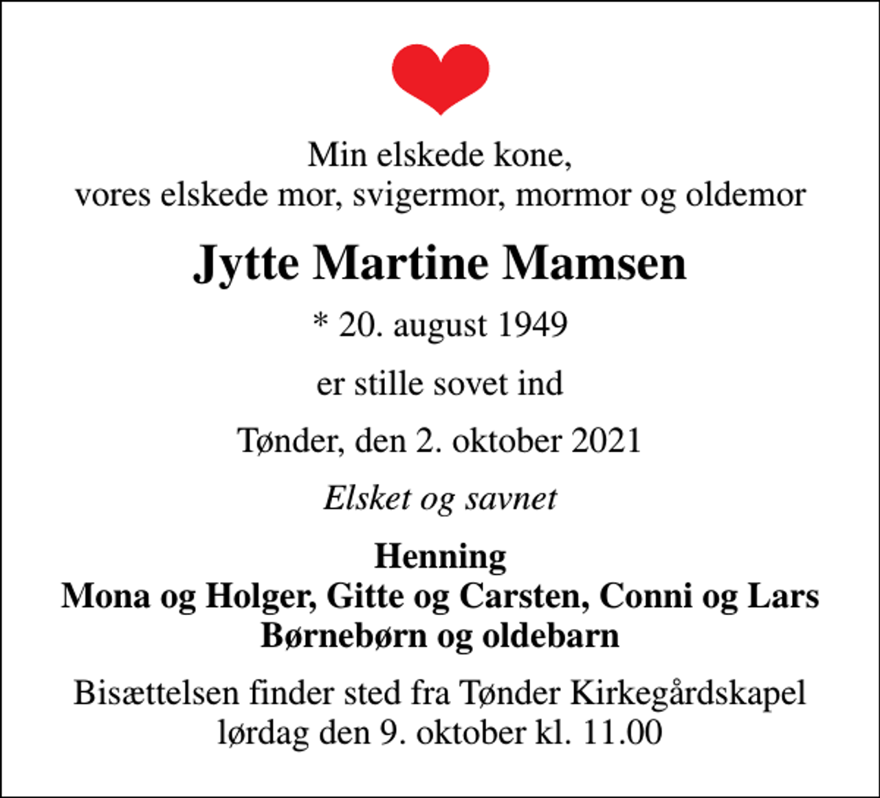 <p>Min elskede kone, vores elskede mor, svigermor, mormor og oldemor<br />Jytte Martine Mamsen<br />* 20. august 1949<br />er stille sovet ind<br />Tønder, den 2. oktober 2021<br />Elsket og savnet<br />Henning Mona og Holger, Gitte og Carsten, Conni og Lars Børnebørn og oldebarn<br />Bisættelsen finder sted fra Tønder Kirkegårdskapel lørdag den 9. oktober kl. 11.00</p>