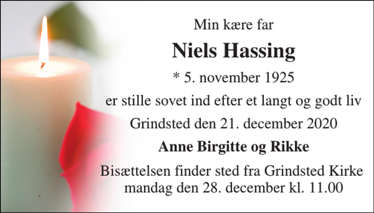<p>Min kære far<br />Niels Hassing​<br />*​ 5. november 1925<br />er stille sovet ind efter et langt og godt liv<br />Grindsted den 21. december 2020<br />Anne Birgitte og Rikke<br />Bisættelsen​ finder sted fra Grindsted Kirke mandag den 28. december kl. 11.00</p>