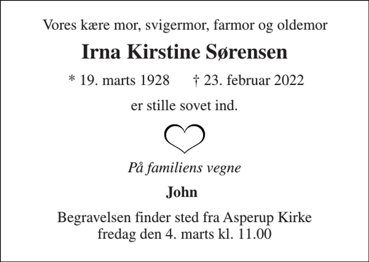 <p>Vores kære mor, svigermor, farmor og oldemor<br />Irna Kirstine Sørensen<br />*​ 19. marts 1928<br />†​ 23. februar 2022​<br />er stille sovet ind.<br />På familiens vegne<br />John<br />Begravelsen​ finder sted fra Asperup Kirke​ fredag den 4. marts​ kl. 11.00</p>