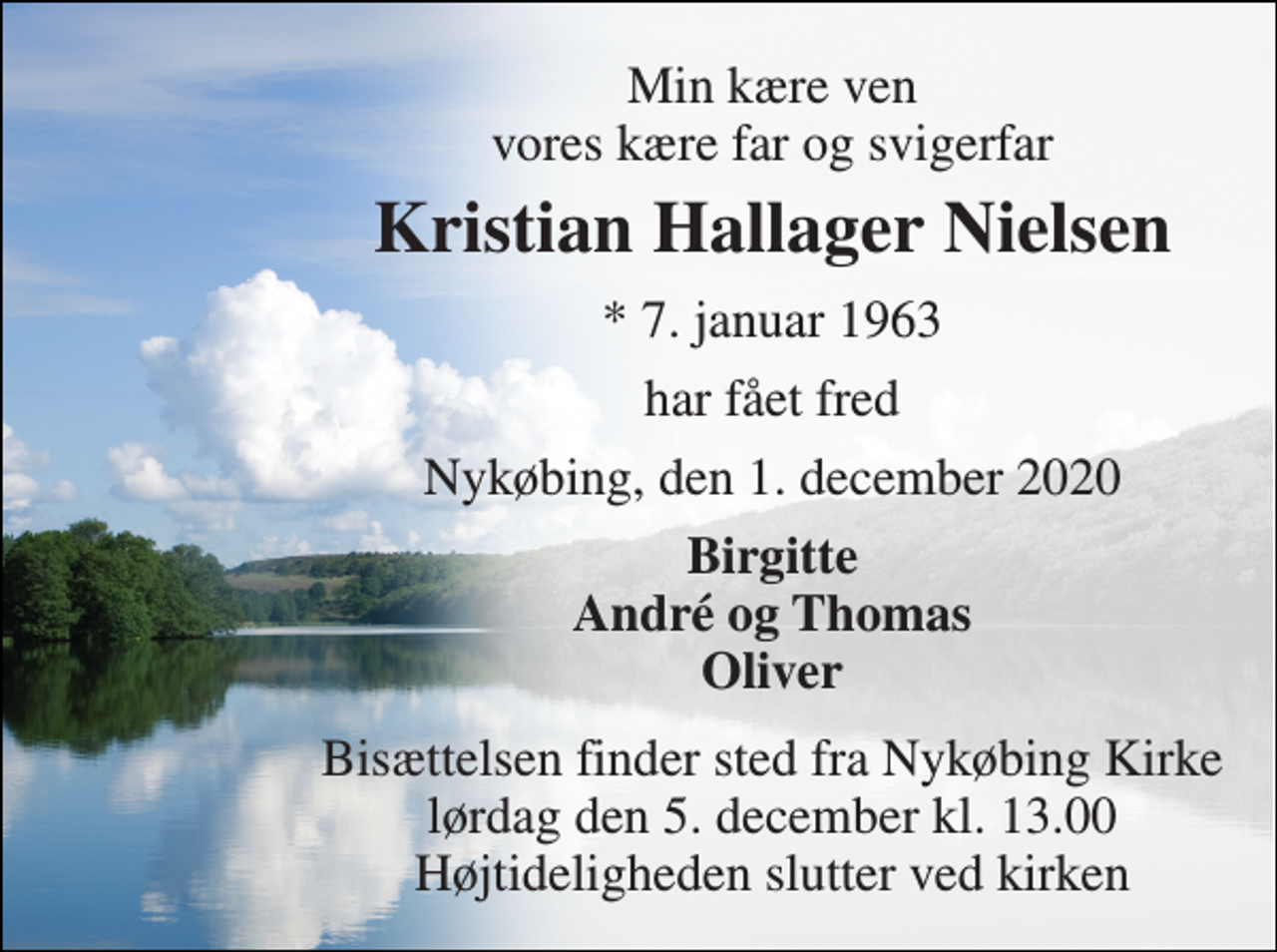 <p>Min kære ven vores kære far og svigerfar<br />Kristian Hallager Nielsen<br />*​ 7. januar 1963<br />har fået fred<br />Nykøbing, den 1. december 2020<br />Birgitte André og Thomas Oliver<br />Bisættelsen finder sted fra Nykøbing Kirke lørdag den 5. december kl. 13.00 Højtideligheden slutter ved kirken</p>