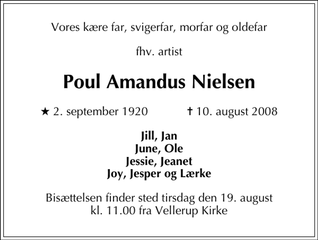 <p>Vores kære far, svigerfar, morfar og oldefar<br />fhv. artist<br />Poul Amandus Nielsen<br />* 2. september 1920 ✝ 10. august 2008<br />Jill, Jan June, Ole Jessie, Jeanet Joy, Jesper og Lærke<br />Bisættelsen finder sted tirsdag den 19. august kl. 11.00 fra Vellerup Kirke</p>
