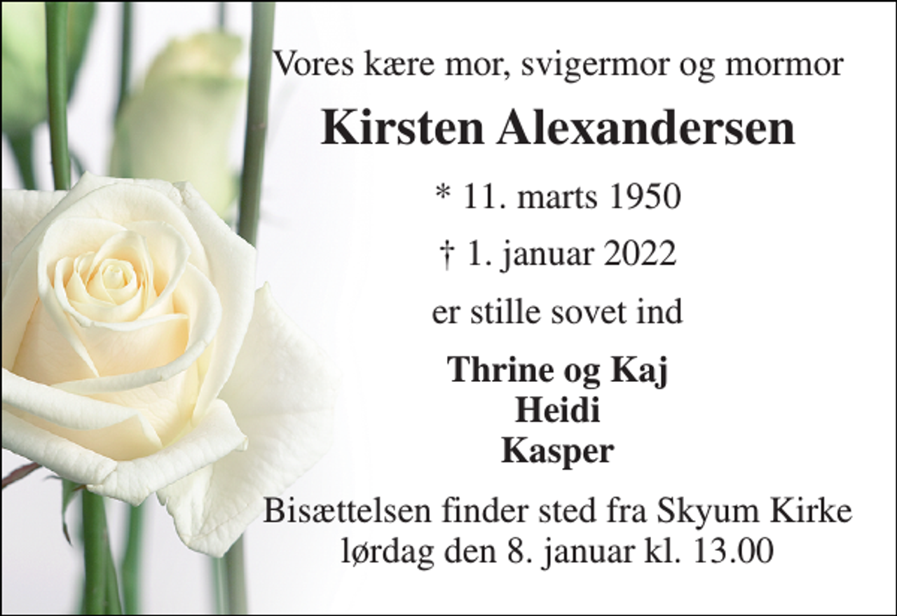 <p>Vores kære mor, svigermor og mormor<br />Kirsten Alexandersen​<br />*​ 11. marts 1950<br />† 1. januar 2022<br />er stille sovet ind<br />Thrine og Kaj Heidi Kasper<br />Bisættelsen​ finder sted fra Skyum Kirke​ lørdag den 8. januar​ kl. 13.00</p>