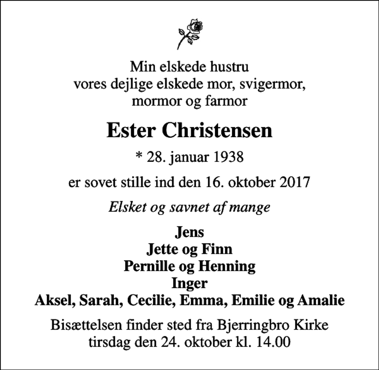 <p>Min elskede hustru vores dejlige elskede mor, svigermor, mormor og farmor<br />Ester Christensen<br />* 28. januar 1938<br />er sovet stille ind den 16. oktober 2017<br />Elsket og savnet af mange<br />Jens Jette og Finn Pernille og Henning Inger Aksel, Sarah, Cecilie, Emma, Emilie og Amalie<br />Bisættelsen finder sted fra Bjerringbro Kirke tirsdag den 24. oktober kl. 14.00</p>