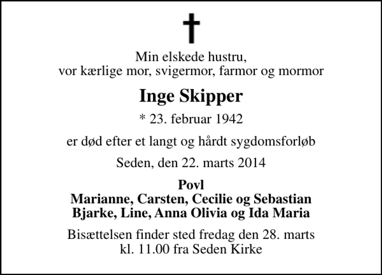 <p>Min elskede hustru, vor kærlige mor, svigermor, farmor og mormor<br />Inge Skipper<br />* 23. februar 1942<br />er død efter et langt og hårdt sygdomsforløb<br />Seden, den 22. marts 2014<br />Povl Marianne, Carsten, Cecilie og Sebastian Bjarke, Line, Anna Olivia og Ida Maria<br />Bisættelsen finder sted fredag den 28. marts kl. 11.00 fra Seden Kirke</p>