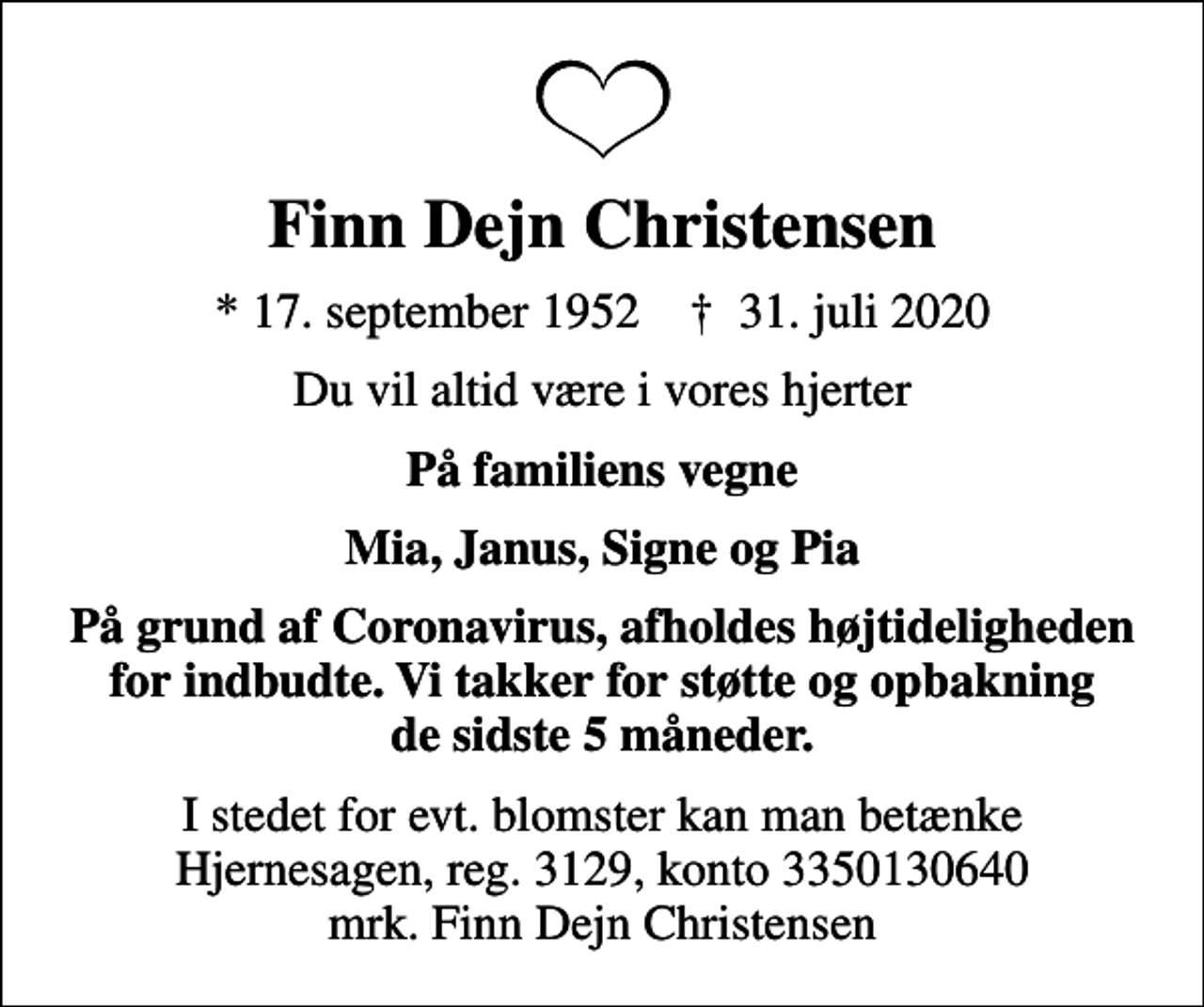 <p>Finn Dejn Christensen<br />* 17. september 1952 ✝ 31. juli 2020<br />Du vil altid være i vores hjerter<br />På familiens vegne<br />Mia, Janus, Signe og Pia<br />På grund af Coronavirus, afholdes højtideligheden for indbudte. Vi takker for støtte og opbakning de sidste 5 måneder.<br />I stedet for evt. blomster kan man betænke<br />Hjernesagen reg.3129,konto3350130640mrk. Finn Dejn<br />Christensen</p>
